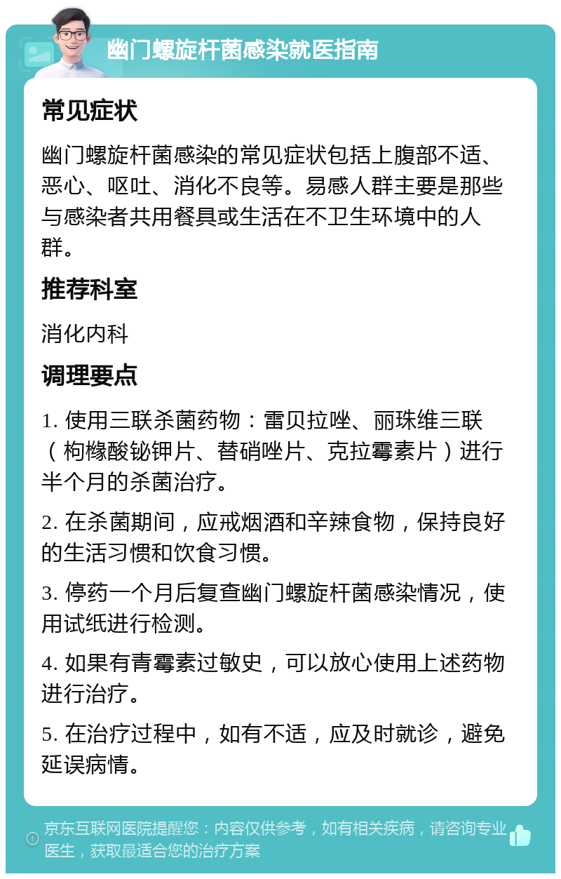 幽门螺旋杆菌感染就医指南 常见症状 幽门螺旋杆菌感染的常见症状包括上腹部不适、恶心、呕吐、消化不良等。易感人群主要是那些与感染者共用餐具或生活在不卫生环境中的人群。 推荐科室 消化内科 调理要点 1. 使用三联杀菌药物：雷贝拉唑、丽珠维三联（枸橼酸铋钾片、替硝唑片、克拉霉素片）进行半个月的杀菌治疗。 2. 在杀菌期间，应戒烟酒和辛辣食物，保持良好的生活习惯和饮食习惯。 3. 停药一个月后复查幽门螺旋杆菌感染情况，使用试纸进行检测。 4. 如果有青霉素过敏史，可以放心使用上述药物进行治疗。 5. 在治疗过程中，如有不适，应及时就诊，避免延误病情。