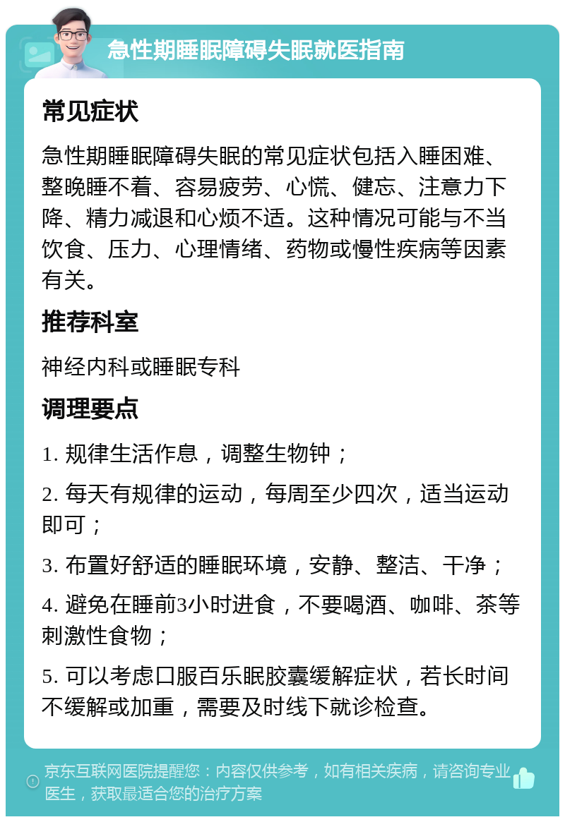 急性期睡眠障碍失眠就医指南 常见症状 急性期睡眠障碍失眠的常见症状包括入睡困难、整晚睡不着、容易疲劳、心慌、健忘、注意力下降、精力减退和心烦不适。这种情况可能与不当饮食、压力、心理情绪、药物或慢性疾病等因素有关。 推荐科室 神经内科或睡眠专科 调理要点 1. 规律生活作息，调整生物钟； 2. 每天有规律的运动，每周至少四次，适当运动即可； 3. 布置好舒适的睡眠环境，安静、整洁、干净； 4. 避免在睡前3小时进食，不要喝酒、咖啡、茶等刺激性食物； 5. 可以考虑口服百乐眠胶囊缓解症状，若长时间不缓解或加重，需要及时线下就诊检查。