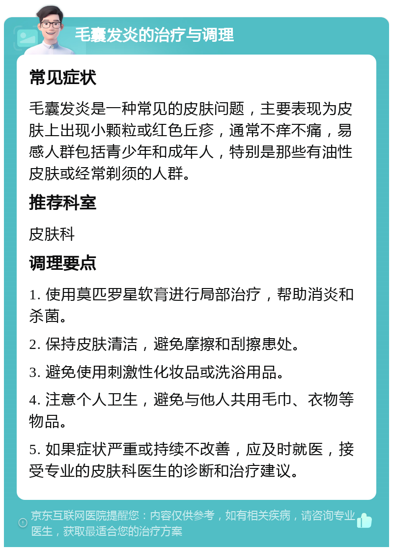 毛囊发炎的治疗与调理 常见症状 毛囊发炎是一种常见的皮肤问题，主要表现为皮肤上出现小颗粒或红色丘疹，通常不痒不痛，易感人群包括青少年和成年人，特别是那些有油性皮肤或经常剃须的人群。 推荐科室 皮肤科 调理要点 1. 使用莫匹罗星软膏进行局部治疗，帮助消炎和杀菌。 2. 保持皮肤清洁，避免摩擦和刮擦患处。 3. 避免使用刺激性化妆品或洗浴用品。 4. 注意个人卫生，避免与他人共用毛巾、衣物等物品。 5. 如果症状严重或持续不改善，应及时就医，接受专业的皮肤科医生的诊断和治疗建议。