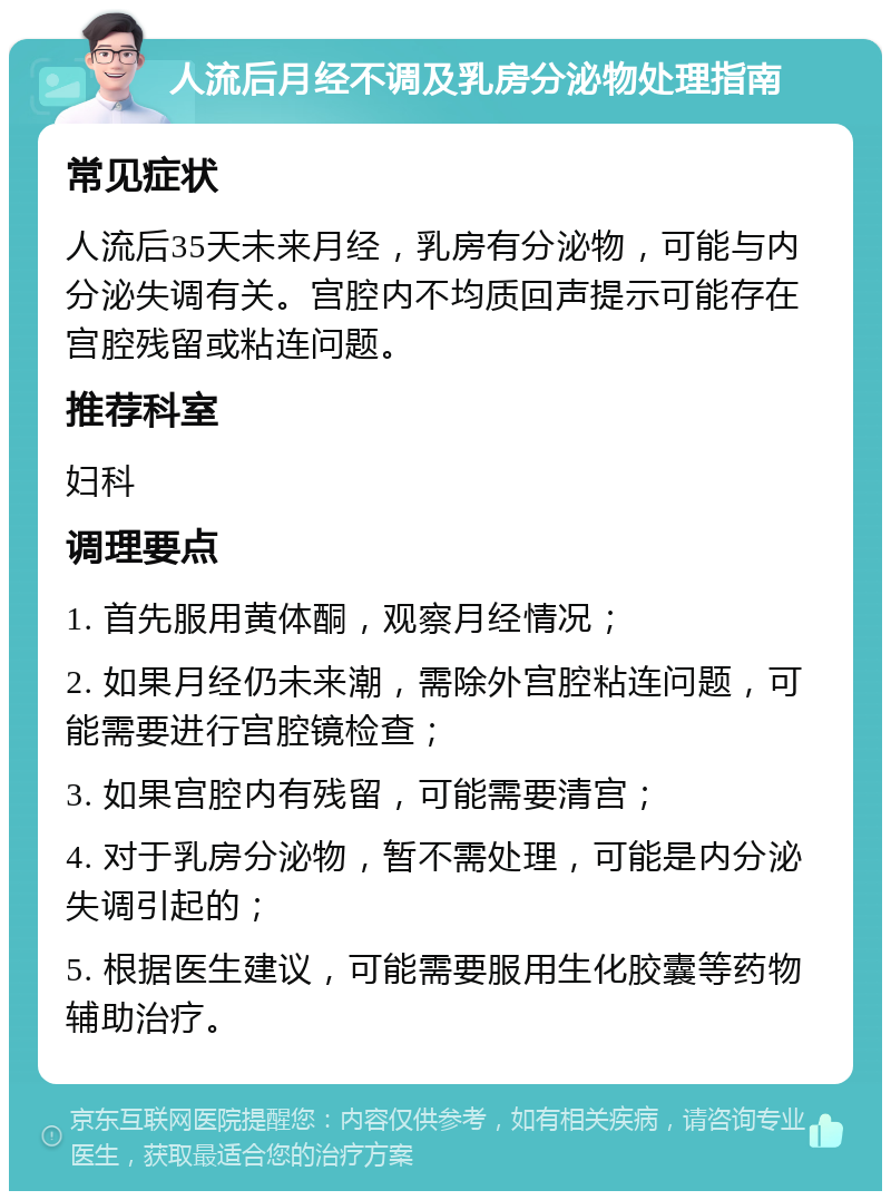 人流后月经不调及乳房分泌物处理指南 常见症状 人流后35天未来月经，乳房有分泌物，可能与内分泌失调有关。宫腔内不均质回声提示可能存在宫腔残留或粘连问题。 推荐科室 妇科 调理要点 1. 首先服用黄体酮，观察月经情况； 2. 如果月经仍未来潮，需除外宫腔粘连问题，可能需要进行宫腔镜检查； 3. 如果宫腔内有残留，可能需要清宫； 4. 对于乳房分泌物，暂不需处理，可能是内分泌失调引起的； 5. 根据医生建议，可能需要服用生化胶囊等药物辅助治疗。