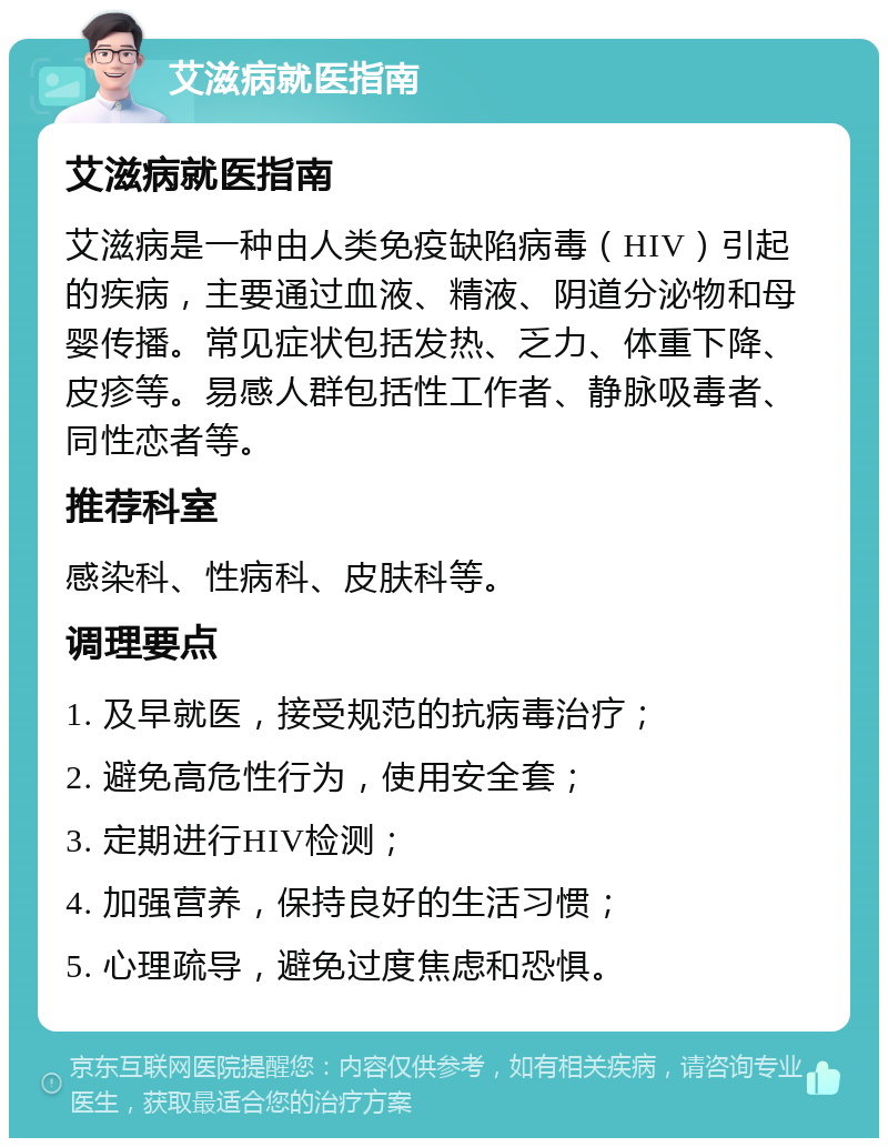 艾滋病就医指南 艾滋病就医指南 艾滋病是一种由人类免疫缺陷病毒（HIV）引起的疾病，主要通过血液、精液、阴道分泌物和母婴传播。常见症状包括发热、乏力、体重下降、皮疹等。易感人群包括性工作者、静脉吸毒者、同性恋者等。 推荐科室 感染科、性病科、皮肤科等。 调理要点 1. 及早就医，接受规范的抗病毒治疗； 2. 避免高危性行为，使用安全套； 3. 定期进行HIV检测； 4. 加强营养，保持良好的生活习惯； 5. 心理疏导，避免过度焦虑和恐惧。