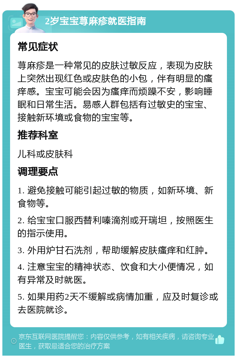 2岁宝宝荨麻疹就医指南 常见症状 荨麻疹是一种常见的皮肤过敏反应，表现为皮肤上突然出现红色或皮肤色的小包，伴有明显的瘙痒感。宝宝可能会因为瘙痒而烦躁不安，影响睡眠和日常生活。易感人群包括有过敏史的宝宝、接触新环境或食物的宝宝等。 推荐科室 儿科或皮肤科 调理要点 1. 避免接触可能引起过敏的物质，如新环境、新食物等。 2. 给宝宝口服西替利嗪滴剂或开瑞坦，按照医生的指示使用。 3. 外用炉甘石洗剂，帮助缓解皮肤瘙痒和红肿。 4. 注意宝宝的精神状态、饮食和大小便情况，如有异常及时就医。 5. 如果用药2天不缓解或病情加重，应及时复诊或去医院就诊。