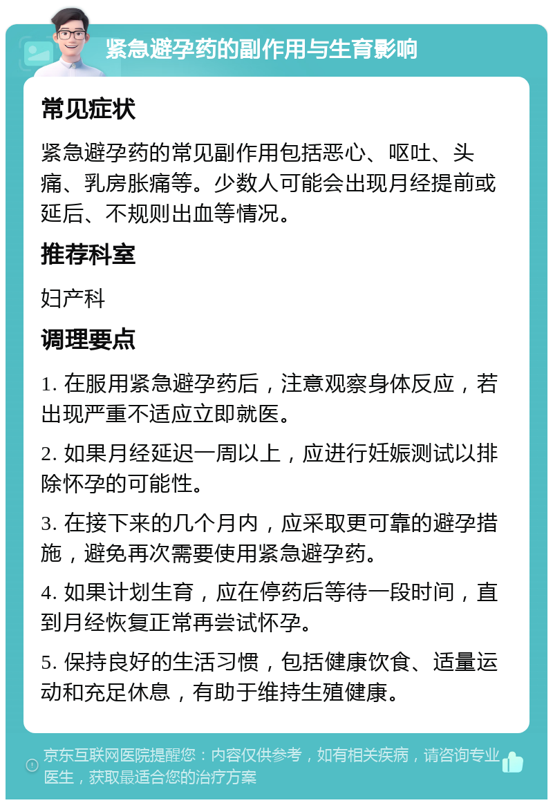 紧急避孕药的副作用与生育影响 常见症状 紧急避孕药的常见副作用包括恶心、呕吐、头痛、乳房胀痛等。少数人可能会出现月经提前或延后、不规则出血等情况。 推荐科室 妇产科 调理要点 1. 在服用紧急避孕药后，注意观察身体反应，若出现严重不适应立即就医。 2. 如果月经延迟一周以上，应进行妊娠测试以排除怀孕的可能性。 3. 在接下来的几个月内，应采取更可靠的避孕措施，避免再次需要使用紧急避孕药。 4. 如果计划生育，应在停药后等待一段时间，直到月经恢复正常再尝试怀孕。 5. 保持良好的生活习惯，包括健康饮食、适量运动和充足休息，有助于维持生殖健康。