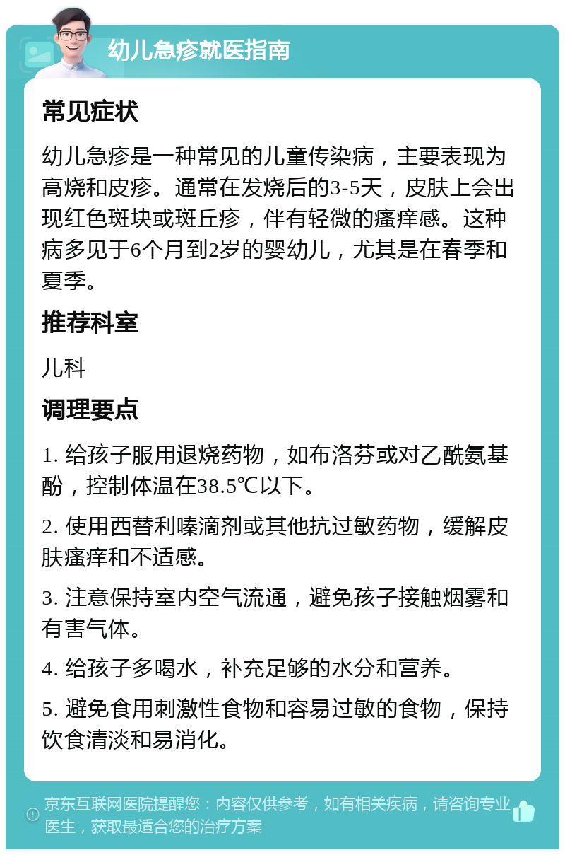 幼儿急疹就医指南 常见症状 幼儿急疹是一种常见的儿童传染病，主要表现为高烧和皮疹。通常在发烧后的3-5天，皮肤上会出现红色斑块或斑丘疹，伴有轻微的瘙痒感。这种病多见于6个月到2岁的婴幼儿，尤其是在春季和夏季。 推荐科室 儿科 调理要点 1. 给孩子服用退烧药物，如布洛芬或对乙酰氨基酚，控制体温在38.5℃以下。 2. 使用西替利嗪滴剂或其他抗过敏药物，缓解皮肤瘙痒和不适感。 3. 注意保持室内空气流通，避免孩子接触烟雾和有害气体。 4. 给孩子多喝水，补充足够的水分和营养。 5. 避免食用刺激性食物和容易过敏的食物，保持饮食清淡和易消化。