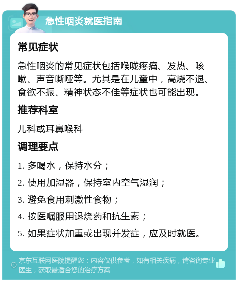 急性咽炎就医指南 常见症状 急性咽炎的常见症状包括喉咙疼痛、发热、咳嗽、声音嘶哑等。尤其是在儿童中，高烧不退、食欲不振、精神状态不佳等症状也可能出现。 推荐科室 儿科或耳鼻喉科 调理要点 1. 多喝水，保持水分； 2. 使用加湿器，保持室内空气湿润； 3. 避免食用刺激性食物； 4. 按医嘱服用退烧药和抗生素； 5. 如果症状加重或出现并发症，应及时就医。