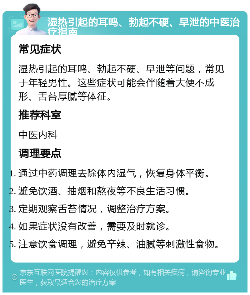 湿热引起的耳鸣、勃起不硬、早泄的中医治疗指南 常见症状 湿热引起的耳鸣、勃起不硬、早泄等问题，常见于年轻男性。这些症状可能会伴随着大便不成形、舌苔厚腻等体征。 推荐科室 中医内科 调理要点 通过中药调理去除体内湿气，恢复身体平衡。 避免饮酒、抽烟和熬夜等不良生活习惯。 定期观察舌苔情况，调整治疗方案。 如果症状没有改善，需要及时就诊。 注意饮食调理，避免辛辣、油腻等刺激性食物。