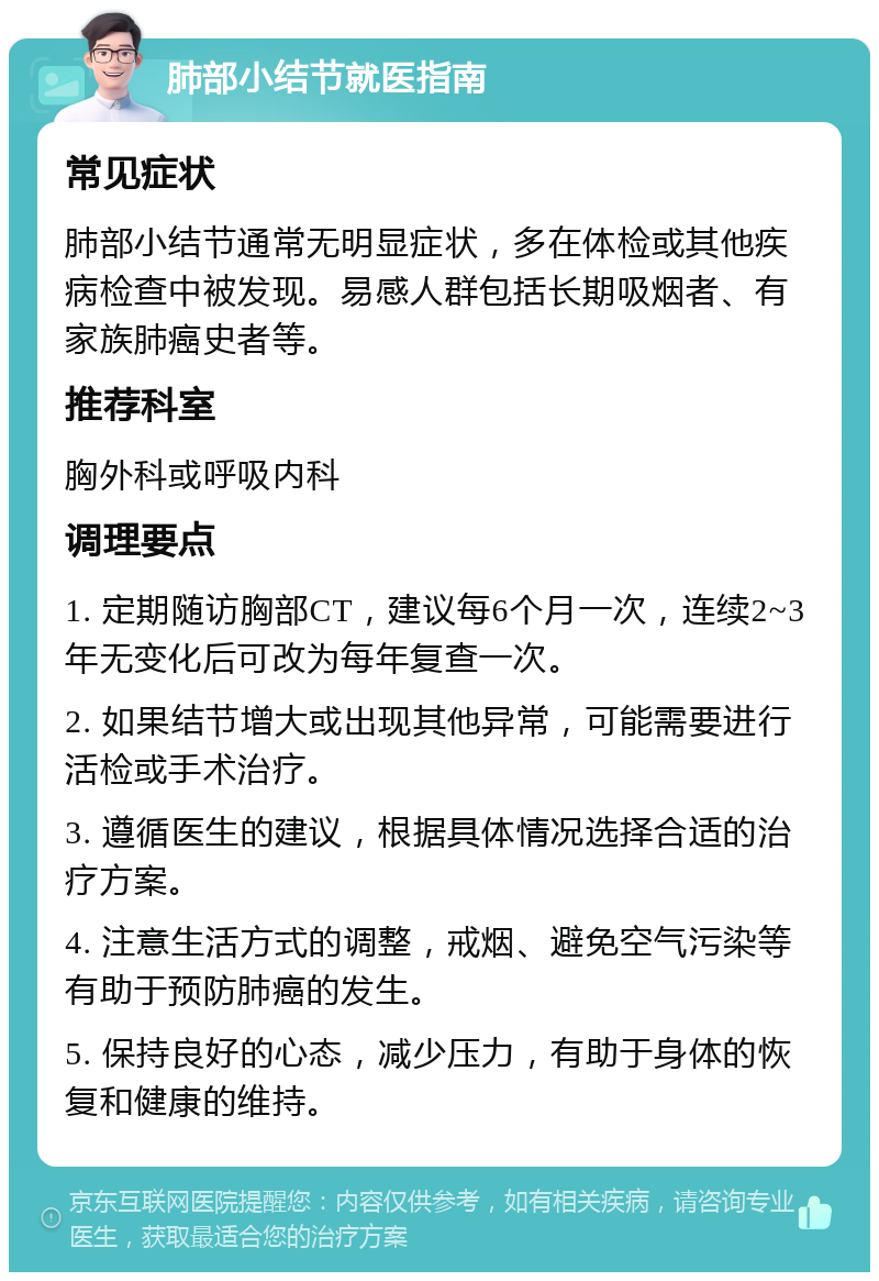 肺部小结节就医指南 常见症状 肺部小结节通常无明显症状，多在体检或其他疾病检查中被发现。易感人群包括长期吸烟者、有家族肺癌史者等。 推荐科室 胸外科或呼吸内科 调理要点 1. 定期随访胸部CT，建议每6个月一次，连续2~3年无变化后可改为每年复查一次。 2. 如果结节增大或出现其他异常，可能需要进行活检或手术治疗。 3. 遵循医生的建议，根据具体情况选择合适的治疗方案。 4. 注意生活方式的调整，戒烟、避免空气污染等有助于预防肺癌的发生。 5. 保持良好的心态，减少压力，有助于身体的恢复和健康的维持。