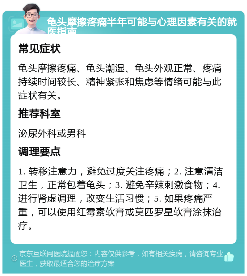 龟头摩擦疼痛半年可能与心理因素有关的就医指南 常见症状 龟头摩擦疼痛、龟头潮湿、龟头外观正常、疼痛持续时间较长、精神紧张和焦虑等情绪可能与此症状有关。 推荐科室 泌尿外科或男科 调理要点 1. 转移注意力，避免过度关注疼痛；2. 注意清洁卫生，正常包着龟头；3. 避免辛辣刺激食物；4. 进行肾虚调理，改变生活习惯；5. 如果疼痛严重，可以使用红霉素软膏或莫匹罗星软膏涂抹治疗。