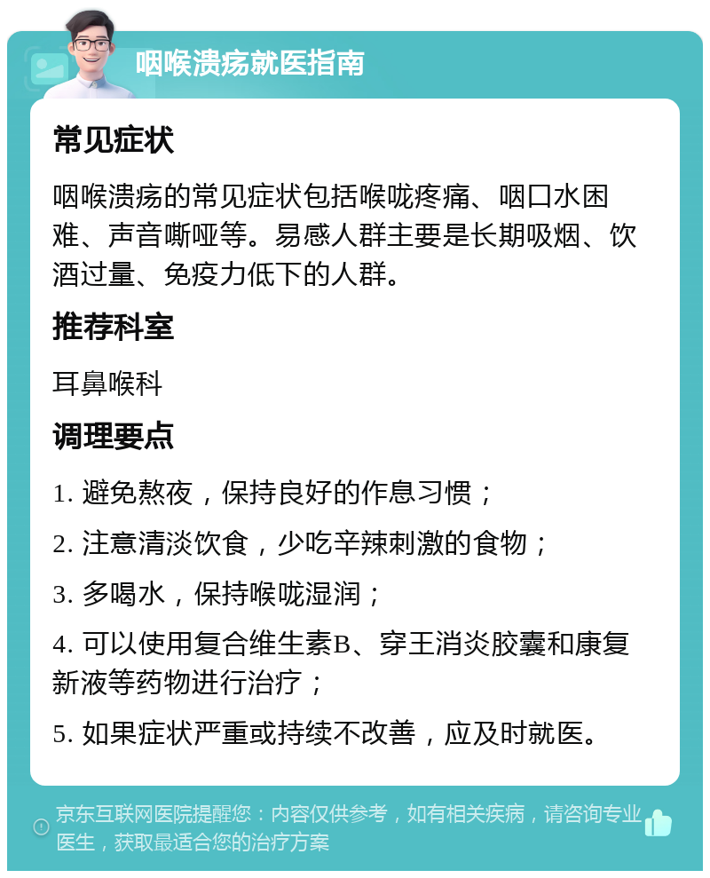 咽喉溃疡就医指南 常见症状 咽喉溃疡的常见症状包括喉咙疼痛、咽口水困难、声音嘶哑等。易感人群主要是长期吸烟、饮酒过量、免疫力低下的人群。 推荐科室 耳鼻喉科 调理要点 1. 避免熬夜，保持良好的作息习惯； 2. 注意清淡饮食，少吃辛辣刺激的食物； 3. 多喝水，保持喉咙湿润； 4. 可以使用复合维生素B、穿王消炎胶囊和康复新液等药物进行治疗； 5. 如果症状严重或持续不改善，应及时就医。