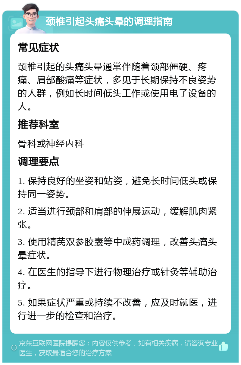 颈椎引起头痛头晕的调理指南 常见症状 颈椎引起的头痛头晕通常伴随着颈部僵硬、疼痛、肩部酸痛等症状，多见于长期保持不良姿势的人群，例如长时间低头工作或使用电子设备的人。 推荐科室 骨科或神经内科 调理要点 1. 保持良好的坐姿和站姿，避免长时间低头或保持同一姿势。 2. 适当进行颈部和肩部的伸展运动，缓解肌肉紧张。 3. 使用精芪双参胶囊等中成药调理，改善头痛头晕症状。 4. 在医生的指导下进行物理治疗或针灸等辅助治疗。 5. 如果症状严重或持续不改善，应及时就医，进行进一步的检查和治疗。