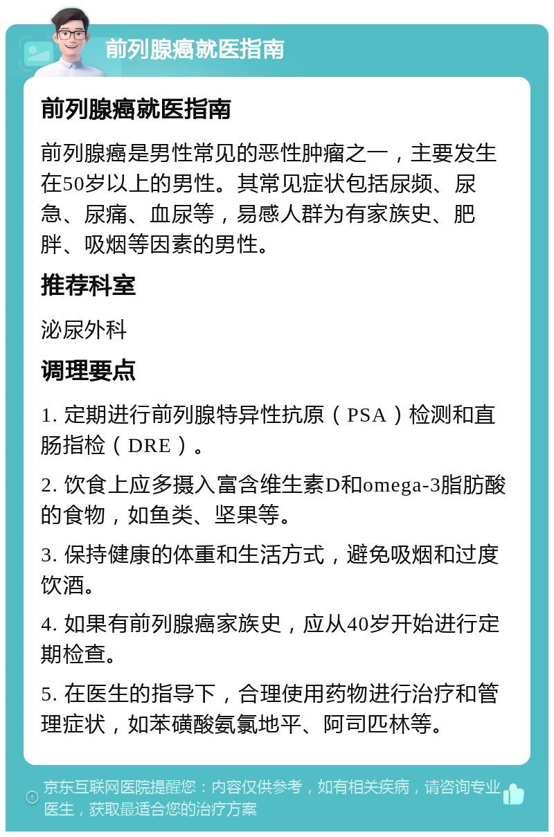 前列腺癌就医指南 前列腺癌就医指南 前列腺癌是男性常见的恶性肿瘤之一，主要发生在50岁以上的男性。其常见症状包括尿频、尿急、尿痛、血尿等，易感人群为有家族史、肥胖、吸烟等因素的男性。 推荐科室 泌尿外科 调理要点 1. 定期进行前列腺特异性抗原（PSA）检测和直肠指检（DRE）。 2. 饮食上应多摄入富含维生素D和omega-3脂肪酸的食物，如鱼类、坚果等。 3. 保持健康的体重和生活方式，避免吸烟和过度饮酒。 4. 如果有前列腺癌家族史，应从40岁开始进行定期检查。 5. 在医生的指导下，合理使用药物进行治疗和管理症状，如苯磺酸氨氯地平、阿司匹林等。