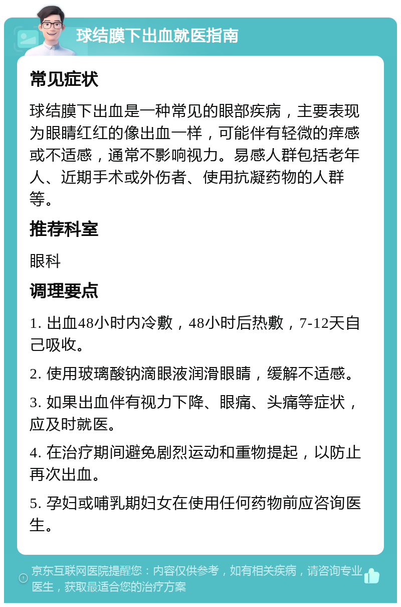 球结膜下出血就医指南 常见症状 球结膜下出血是一种常见的眼部疾病，主要表现为眼睛红红的像出血一样，可能伴有轻微的痒感或不适感，通常不影响视力。易感人群包括老年人、近期手术或外伤者、使用抗凝药物的人群等。 推荐科室 眼科 调理要点 1. 出血48小时内冷敷，48小时后热敷，7-12天自己吸收。 2. 使用玻璃酸钠滴眼液润滑眼睛，缓解不适感。 3. 如果出血伴有视力下降、眼痛、头痛等症状，应及时就医。 4. 在治疗期间避免剧烈运动和重物提起，以防止再次出血。 5. 孕妇或哺乳期妇女在使用任何药物前应咨询医生。