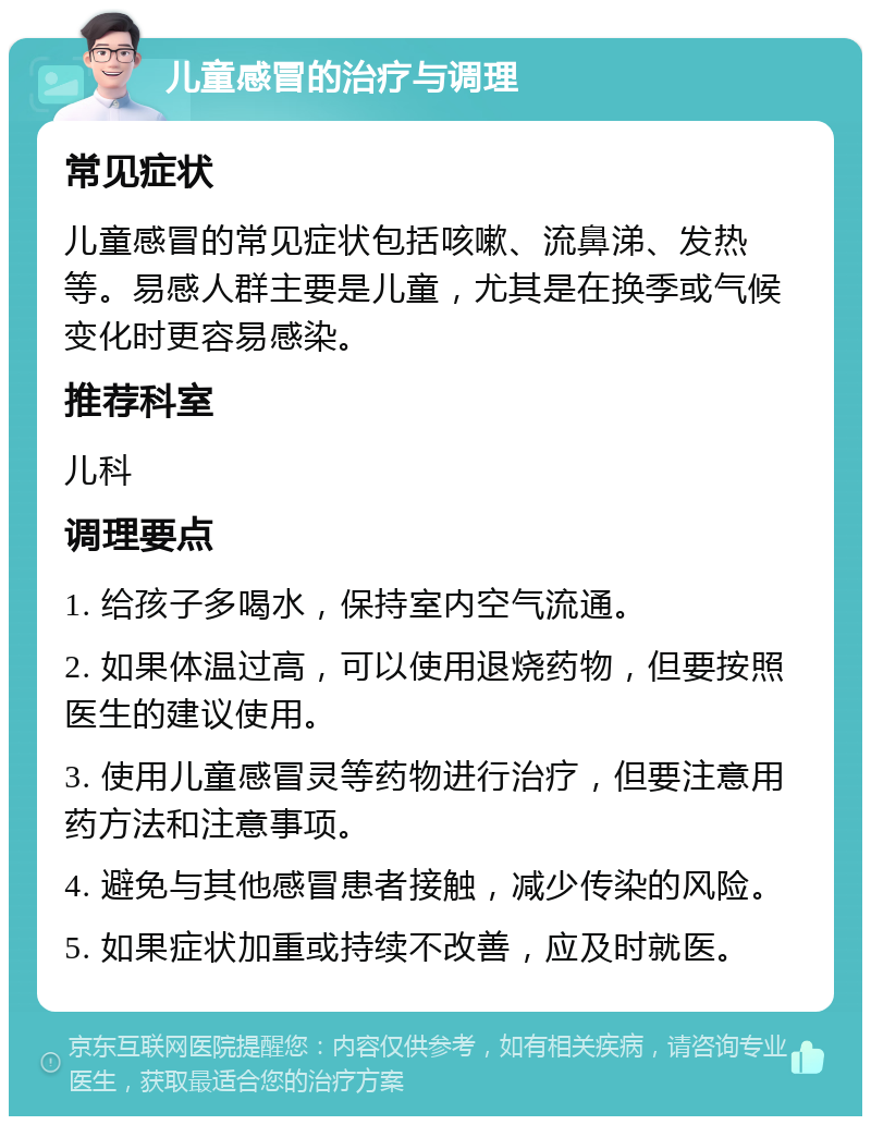 儿童感冒的治疗与调理 常见症状 儿童感冒的常见症状包括咳嗽、流鼻涕、发热等。易感人群主要是儿童，尤其是在换季或气候变化时更容易感染。 推荐科室 儿科 调理要点 1. 给孩子多喝水，保持室内空气流通。 2. 如果体温过高，可以使用退烧药物，但要按照医生的建议使用。 3. 使用儿童感冒灵等药物进行治疗，但要注意用药方法和注意事项。 4. 避免与其他感冒患者接触，减少传染的风险。 5. 如果症状加重或持续不改善，应及时就医。