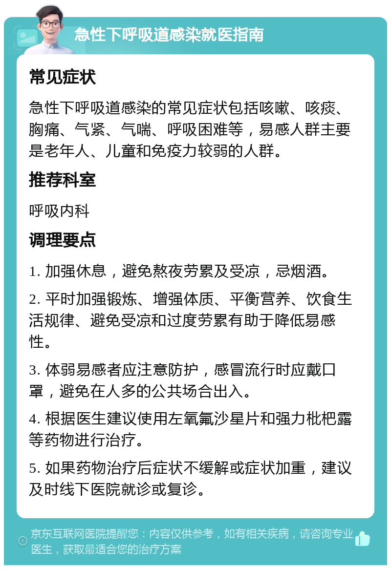 急性下呼吸道感染就医指南 常见症状 急性下呼吸道感染的常见症状包括咳嗽、咳痰、胸痛、气紧、气喘、呼吸困难等，易感人群主要是老年人、儿童和免疫力较弱的人群。 推荐科室 呼吸内科 调理要点 1. 加强休息，避免熬夜劳累及受凉，忌烟酒。 2. 平时加强锻炼、增强体质、平衡营养、饮食生活规律、避免受凉和过度劳累有助于降低易感性。 3. 体弱易感者应注意防护，感冒流行时应戴口罩，避免在人多的公共场合出入。 4. 根据医生建议使用左氧氟沙星片和强力枇杷露等药物进行治疗。 5. 如果药物治疗后症状不缓解或症状加重，建议及时线下医院就诊或复诊。