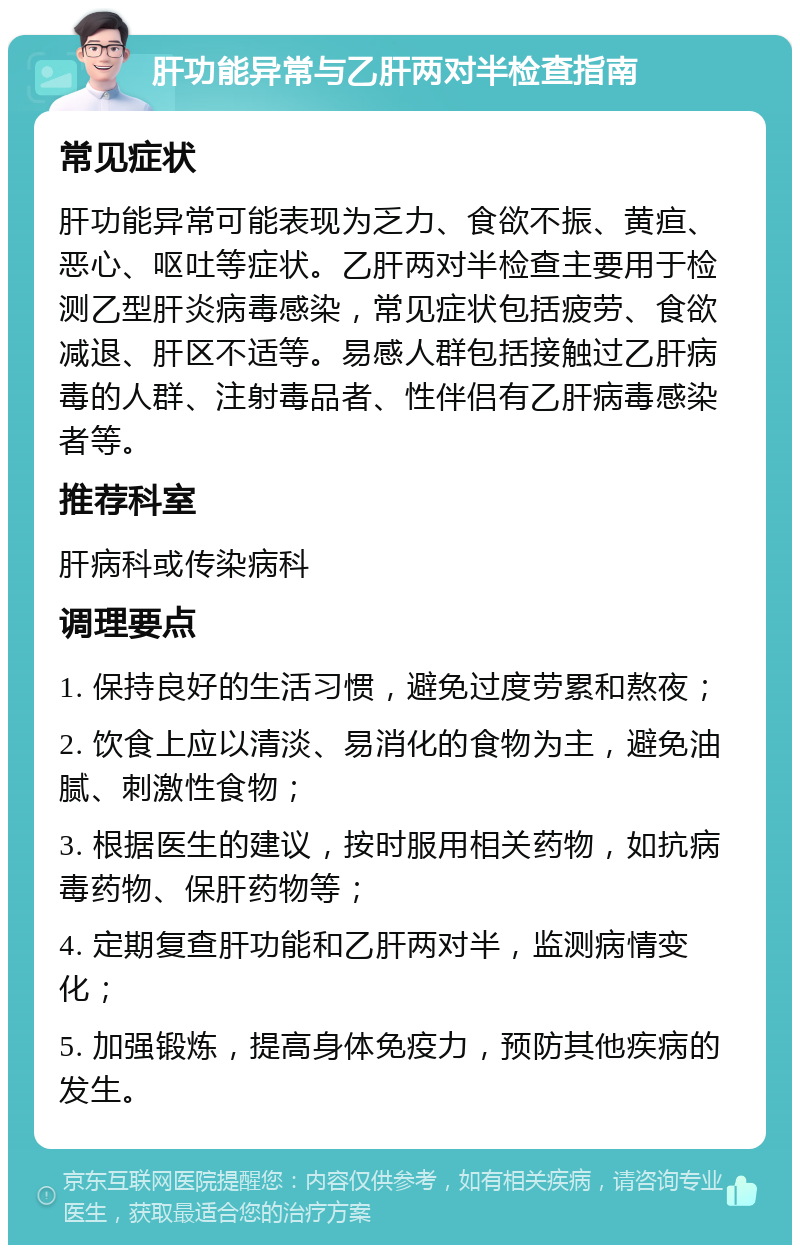 肝功能异常与乙肝两对半检查指南 常见症状 肝功能异常可能表现为乏力、食欲不振、黄疸、恶心、呕吐等症状。乙肝两对半检查主要用于检测乙型肝炎病毒感染，常见症状包括疲劳、食欲减退、肝区不适等。易感人群包括接触过乙肝病毒的人群、注射毒品者、性伴侣有乙肝病毒感染者等。 推荐科室 肝病科或传染病科 调理要点 1. 保持良好的生活习惯，避免过度劳累和熬夜； 2. 饮食上应以清淡、易消化的食物为主，避免油腻、刺激性食物； 3. 根据医生的建议，按时服用相关药物，如抗病毒药物、保肝药物等； 4. 定期复查肝功能和乙肝两对半，监测病情变化； 5. 加强锻炼，提高身体免疫力，预防其他疾病的发生。