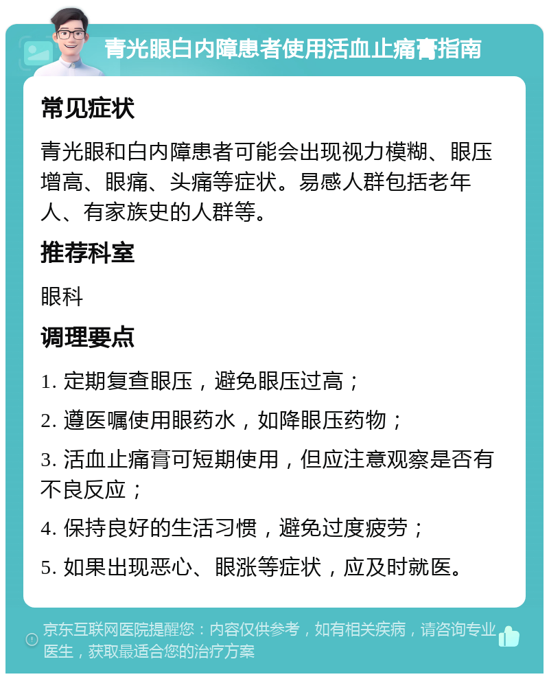 青光眼白内障患者使用活血止痛膏指南 常见症状 青光眼和白内障患者可能会出现视力模糊、眼压增高、眼痛、头痛等症状。易感人群包括老年人、有家族史的人群等。 推荐科室 眼科 调理要点 1. 定期复查眼压，避免眼压过高； 2. 遵医嘱使用眼药水，如降眼压药物； 3. 活血止痛膏可短期使用，但应注意观察是否有不良反应； 4. 保持良好的生活习惯，避免过度疲劳； 5. 如果出现恶心、眼涨等症状，应及时就医。