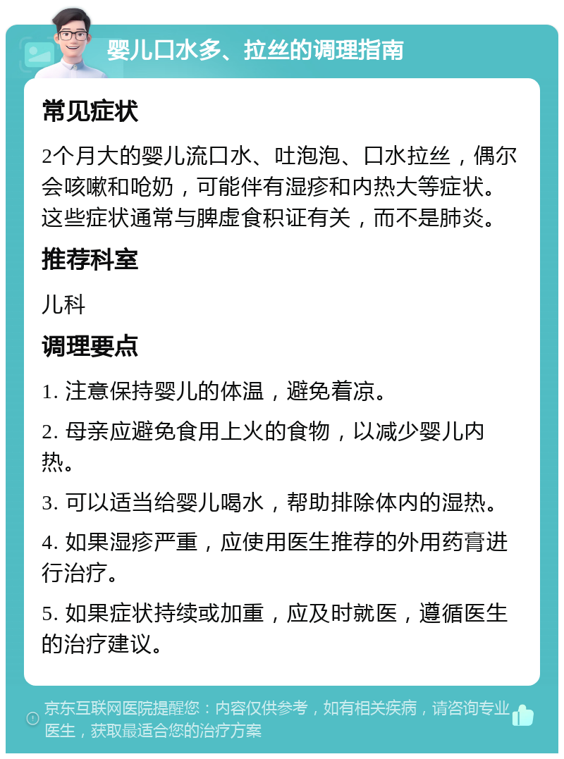 婴儿口水多、拉丝的调理指南 常见症状 2个月大的婴儿流口水、吐泡泡、口水拉丝，偶尔会咳嗽和呛奶，可能伴有湿疹和内热大等症状。这些症状通常与脾虚食积证有关，而不是肺炎。 推荐科室 儿科 调理要点 1. 注意保持婴儿的体温，避免着凉。 2. 母亲应避免食用上火的食物，以减少婴儿内热。 3. 可以适当给婴儿喝水，帮助排除体内的湿热。 4. 如果湿疹严重，应使用医生推荐的外用药膏进行治疗。 5. 如果症状持续或加重，应及时就医，遵循医生的治疗建议。