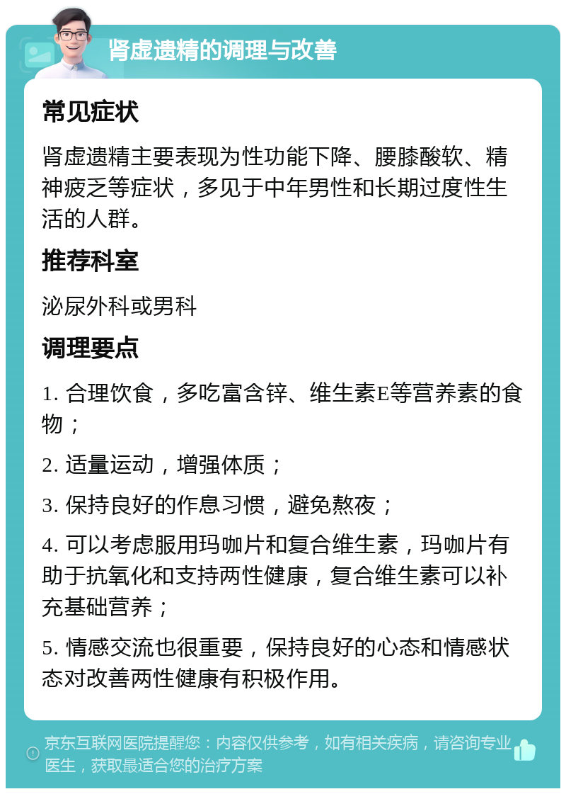 肾虚遗精的调理与改善 常见症状 肾虚遗精主要表现为性功能下降、腰膝酸软、精神疲乏等症状，多见于中年男性和长期过度性生活的人群。 推荐科室 泌尿外科或男科 调理要点 1. 合理饮食，多吃富含锌、维生素E等营养素的食物； 2. 适量运动，增强体质； 3. 保持良好的作息习惯，避免熬夜； 4. 可以考虑服用玛咖片和复合维生素，玛咖片有助于抗氧化和支持两性健康，复合维生素可以补充基础营养； 5. 情感交流也很重要，保持良好的心态和情感状态对改善两性健康有积极作用。