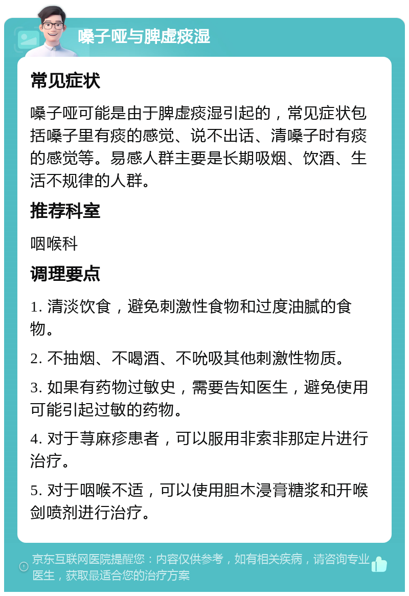 嗓子哑与脾虚痰湿 常见症状 嗓子哑可能是由于脾虚痰湿引起的，常见症状包括嗓子里有痰的感觉、说不出话、清嗓子时有痰的感觉等。易感人群主要是长期吸烟、饮酒、生活不规律的人群。 推荐科室 咽喉科 调理要点 1. 清淡饮食，避免刺激性食物和过度油腻的食物。 2. 不抽烟、不喝酒、不吮吸其他刺激性物质。 3. 如果有药物过敏史，需要告知医生，避免使用可能引起过敏的药物。 4. 对于荨麻疹患者，可以服用非索非那定片进行治疗。 5. 对于咽喉不适，可以使用胆木浸膏糖浆和开喉剑喷剂进行治疗。