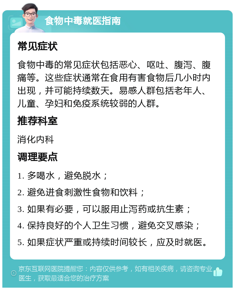 食物中毒就医指南 常见症状 食物中毒的常见症状包括恶心、呕吐、腹泻、腹痛等。这些症状通常在食用有害食物后几小时内出现，并可能持续数天。易感人群包括老年人、儿童、孕妇和免疫系统较弱的人群。 推荐科室 消化内科 调理要点 1. 多喝水，避免脱水； 2. 避免进食刺激性食物和饮料； 3. 如果有必要，可以服用止泻药或抗生素； 4. 保持良好的个人卫生习惯，避免交叉感染； 5. 如果症状严重或持续时间较长，应及时就医。