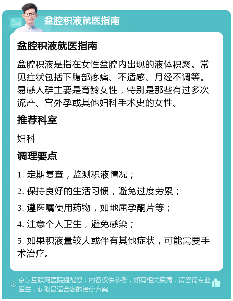 盆腔积液就医指南 盆腔积液就医指南 盆腔积液是指在女性盆腔内出现的液体积聚。常见症状包括下腹部疼痛、不适感、月经不调等。易感人群主要是育龄女性，特别是那些有过多次流产、宫外孕或其他妇科手术史的女性。 推荐科室 妇科 调理要点 1. 定期复查，监测积液情况； 2. 保持良好的生活习惯，避免过度劳累； 3. 遵医嘱使用药物，如地屈孕酮片等； 4. 注意个人卫生，避免感染； 5. 如果积液量较大或伴有其他症状，可能需要手术治疗。