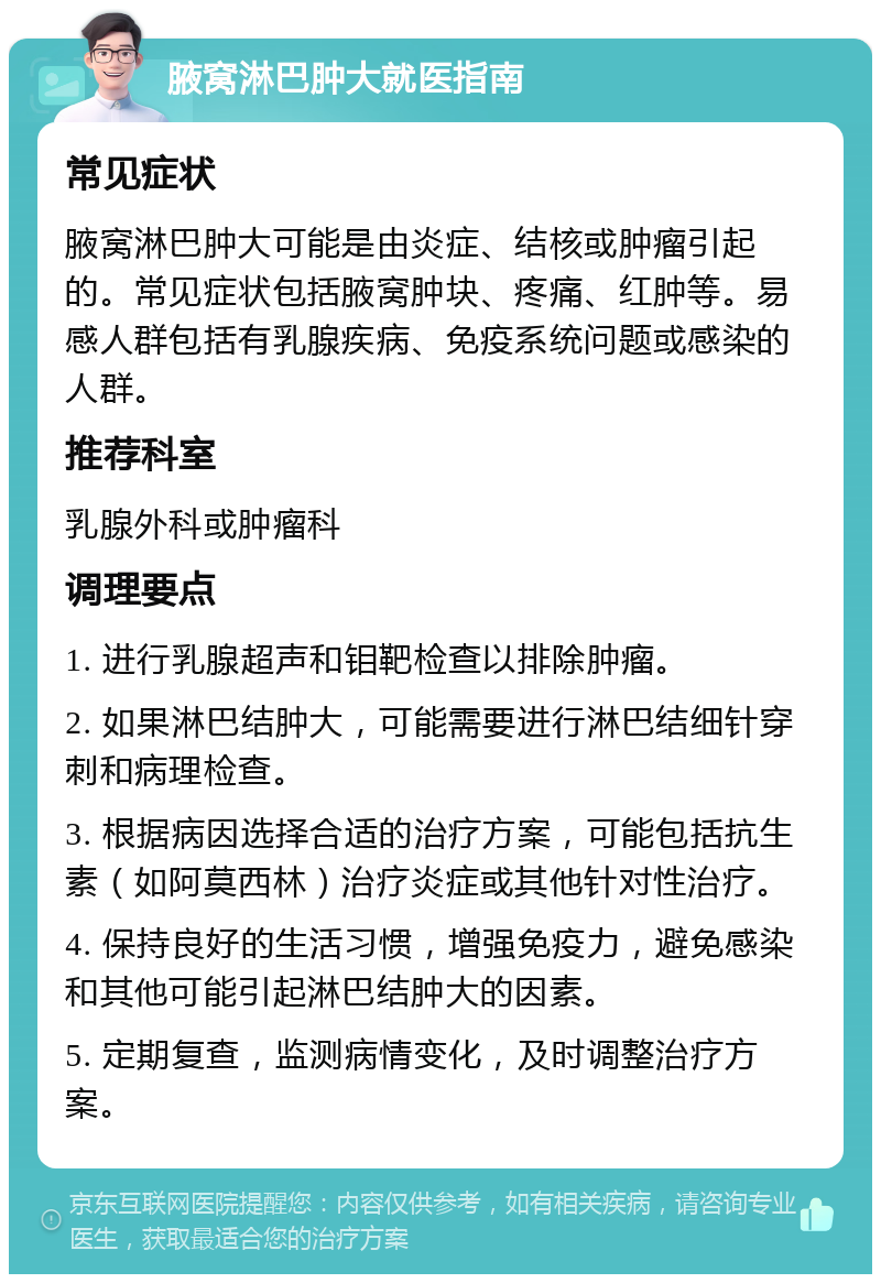 腋窝淋巴肿大就医指南 常见症状 腋窝淋巴肿大可能是由炎症、结核或肿瘤引起的。常见症状包括腋窝肿块、疼痛、红肿等。易感人群包括有乳腺疾病、免疫系统问题或感染的人群。 推荐科室 乳腺外科或肿瘤科 调理要点 1. 进行乳腺超声和钼靶检查以排除肿瘤。 2. 如果淋巴结肿大，可能需要进行淋巴结细针穿刺和病理检查。 3. 根据病因选择合适的治疗方案，可能包括抗生素（如阿莫西林）治疗炎症或其他针对性治疗。 4. 保持良好的生活习惯，增强免疫力，避免感染和其他可能引起淋巴结肿大的因素。 5. 定期复查，监测病情变化，及时调整治疗方案。