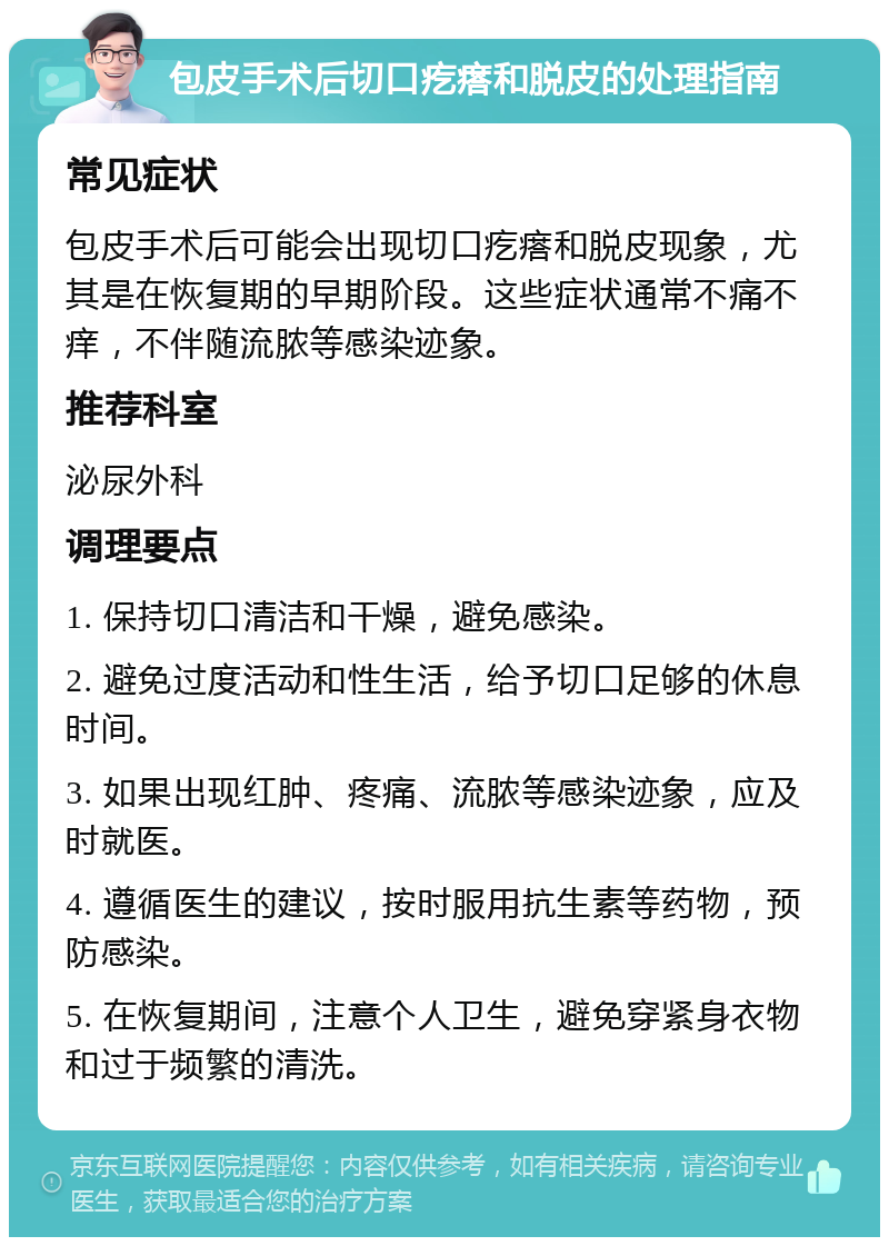 包皮手术后切口疙瘩和脱皮的处理指南 常见症状 包皮手术后可能会出现切口疙瘩和脱皮现象，尤其是在恢复期的早期阶段。这些症状通常不痛不痒，不伴随流脓等感染迹象。 推荐科室 泌尿外科 调理要点 1. 保持切口清洁和干燥，避免感染。 2. 避免过度活动和性生活，给予切口足够的休息时间。 3. 如果出现红肿、疼痛、流脓等感染迹象，应及时就医。 4. 遵循医生的建议，按时服用抗生素等药物，预防感染。 5. 在恢复期间，注意个人卫生，避免穿紧身衣物和过于频繁的清洗。