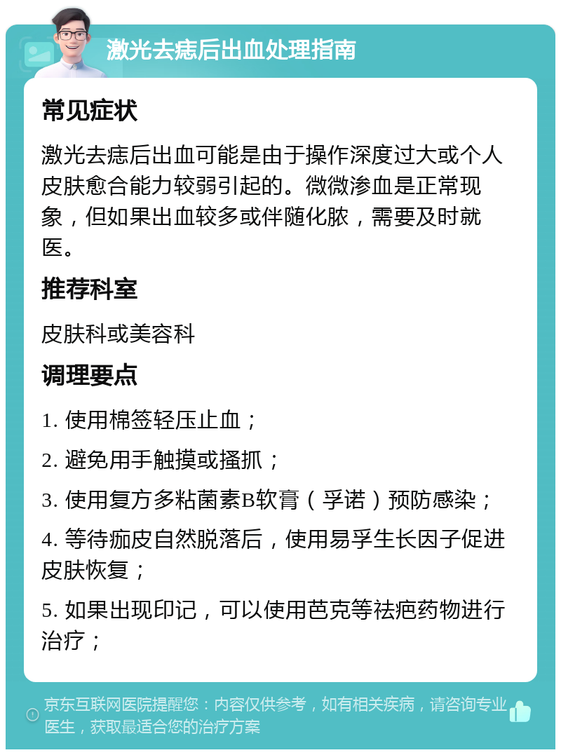 激光去痣后出血处理指南 常见症状 激光去痣后出血可能是由于操作深度过大或个人皮肤愈合能力较弱引起的。微微渗血是正常现象，但如果出血较多或伴随化脓，需要及时就医。 推荐科室 皮肤科或美容科 调理要点 1. 使用棉签轻压止血； 2. 避免用手触摸或搔抓； 3. 使用复方多粘菌素B软膏（孚诺）预防感染； 4. 等待痂皮自然脱落后，使用易孚生长因子促进皮肤恢复； 5. 如果出现印记，可以使用芭克等祛疤药物进行治疗；