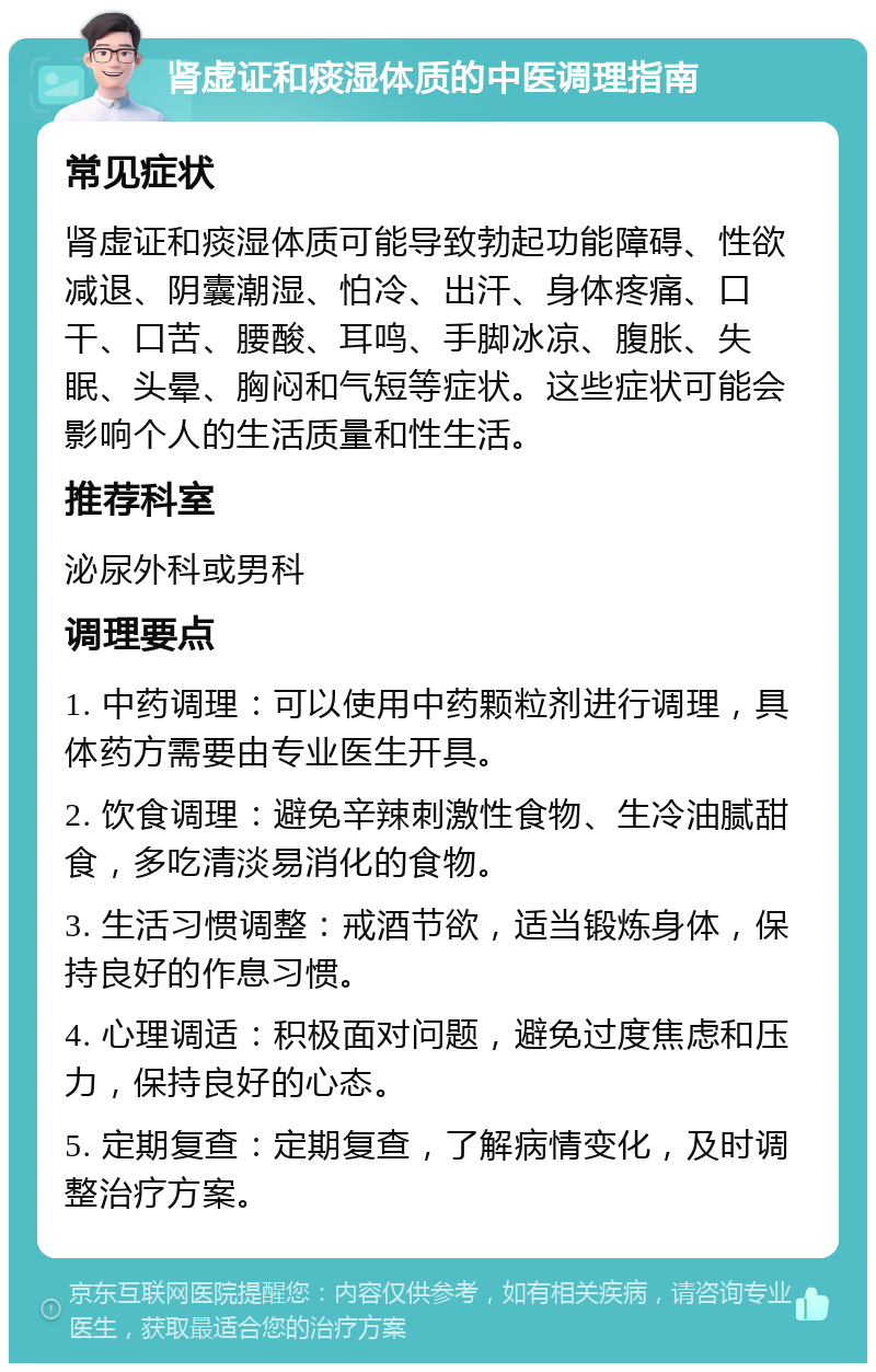 肾虚证和痰湿体质的中医调理指南 常见症状 肾虚证和痰湿体质可能导致勃起功能障碍、性欲减退、阴囊潮湿、怕冷、出汗、身体疼痛、口干、口苦、腰酸、耳鸣、手脚冰凉、腹胀、失眠、头晕、胸闷和气短等症状。这些症状可能会影响个人的生活质量和性生活。 推荐科室 泌尿外科或男科 调理要点 1. 中药调理：可以使用中药颗粒剂进行调理，具体药方需要由专业医生开具。 2. 饮食调理：避免辛辣刺激性食物、生冷油腻甜食，多吃清淡易消化的食物。 3. 生活习惯调整：戒酒节欲，适当锻炼身体，保持良好的作息习惯。 4. 心理调适：积极面对问题，避免过度焦虑和压力，保持良好的心态。 5. 定期复查：定期复查，了解病情变化，及时调整治疗方案。