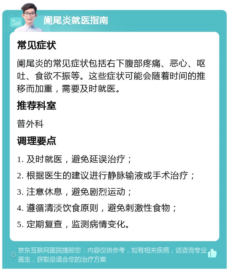 阑尾炎就医指南 常见症状 阑尾炎的常见症状包括右下腹部疼痛、恶心、呕吐、食欲不振等。这些症状可能会随着时间的推移而加重，需要及时就医。 推荐科室 普外科 调理要点 1. 及时就医，避免延误治疗； 2. 根据医生的建议进行静脉输液或手术治疗； 3. 注意休息，避免剧烈运动； 4. 遵循清淡饮食原则，避免刺激性食物； 5. 定期复查，监测病情变化。