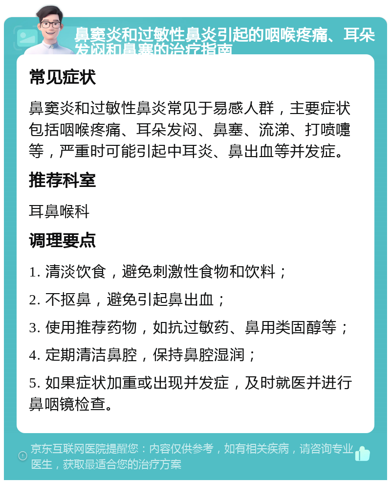 鼻窦炎和过敏性鼻炎引起的咽喉疼痛、耳朵发闷和鼻塞的治疗指南 常见症状 鼻窦炎和过敏性鼻炎常见于易感人群，主要症状包括咽喉疼痛、耳朵发闷、鼻塞、流涕、打喷嚏等，严重时可能引起中耳炎、鼻出血等并发症。 推荐科室 耳鼻喉科 调理要点 1. 清淡饮食，避免刺激性食物和饮料； 2. 不抠鼻，避免引起鼻出血； 3. 使用推荐药物，如抗过敏药、鼻用类固醇等； 4. 定期清洁鼻腔，保持鼻腔湿润； 5. 如果症状加重或出现并发症，及时就医并进行鼻咽镜检查。