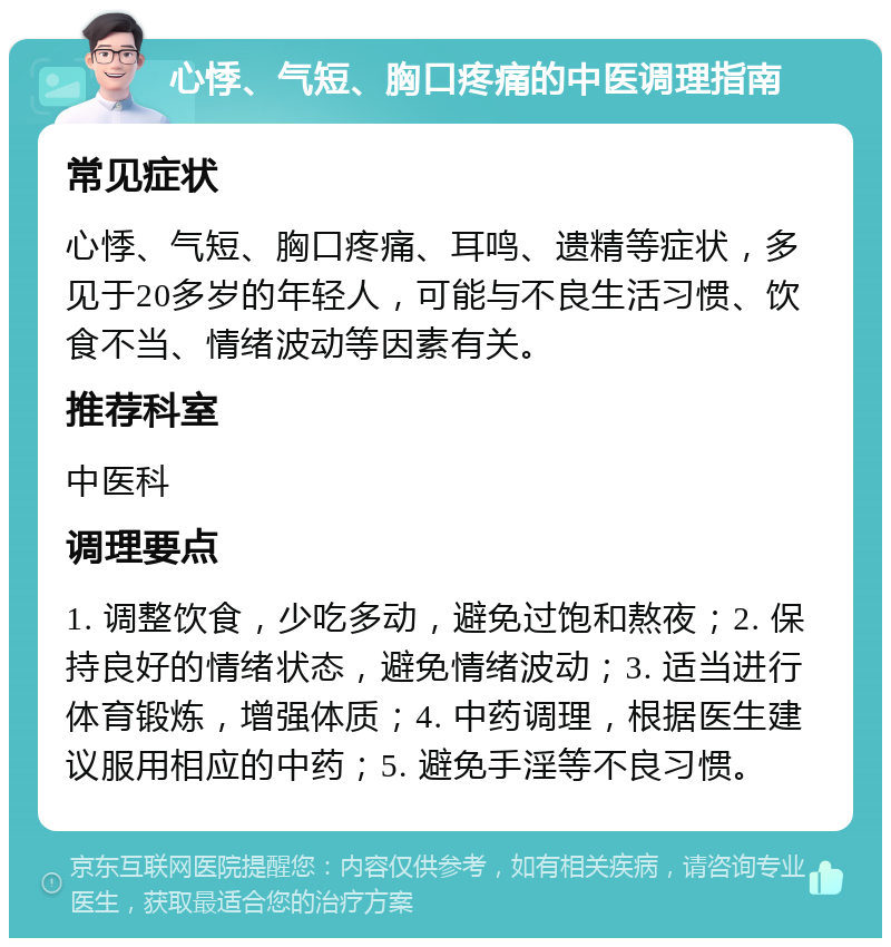 心悸、气短、胸口疼痛的中医调理指南 常见症状 心悸、气短、胸口疼痛、耳鸣、遗精等症状，多见于20多岁的年轻人，可能与不良生活习惯、饮食不当、情绪波动等因素有关。 推荐科室 中医科 调理要点 1. 调整饮食，少吃多动，避免过饱和熬夜；2. 保持良好的情绪状态，避免情绪波动；3. 适当进行体育锻炼，增强体质；4. 中药调理，根据医生建议服用相应的中药；5. 避免手淫等不良习惯。