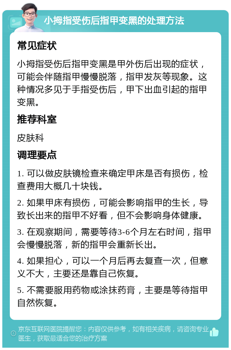 小拇指受伤后指甲变黑的处理方法 常见症状 小拇指受伤后指甲变黑是甲外伤后出现的症状，可能会伴随指甲慢慢脱落，指甲发灰等现象。这种情况多见于手指受伤后，甲下出血引起的指甲变黑。 推荐科室 皮肤科 调理要点 1. 可以做皮肤镜检查来确定甲床是否有损伤，检查费用大概几十块钱。 2. 如果甲床有损伤，可能会影响指甲的生长，导致长出来的指甲不好看，但不会影响身体健康。 3. 在观察期间，需要等待3-6个月左右时间，指甲会慢慢脱落，新的指甲会重新长出。 4. 如果担心，可以一个月后再去复查一次，但意义不大，主要还是靠自己恢复。 5. 不需要服用药物或涂抹药膏，主要是等待指甲自然恢复。