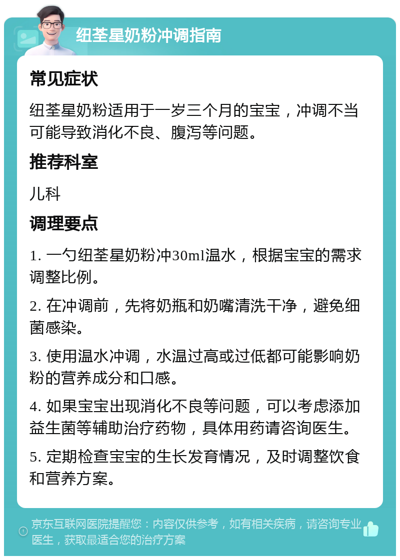 纽荃星奶粉冲调指南 常见症状 纽荃星奶粉适用于一岁三个月的宝宝，冲调不当可能导致消化不良、腹泻等问题。 推荐科室 儿科 调理要点 1. 一勺纽荃星奶粉冲30ml温水，根据宝宝的需求调整比例。 2. 在冲调前，先将奶瓶和奶嘴清洗干净，避免细菌感染。 3. 使用温水冲调，水温过高或过低都可能影响奶粉的营养成分和口感。 4. 如果宝宝出现消化不良等问题，可以考虑添加益生菌等辅助治疗药物，具体用药请咨询医生。 5. 定期检查宝宝的生长发育情况，及时调整饮食和营养方案。