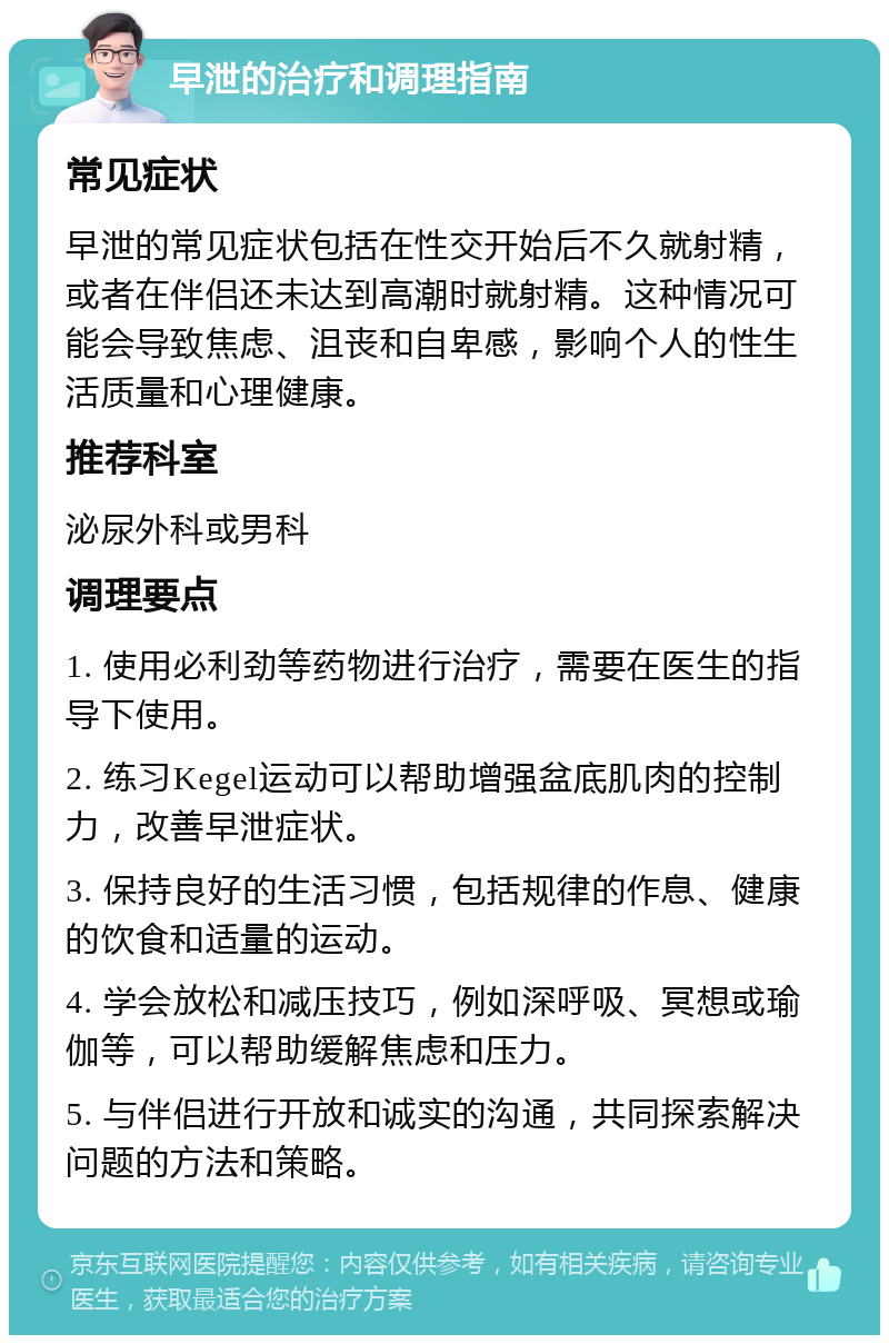 早泄的治疗和调理指南 常见症状 早泄的常见症状包括在性交开始后不久就射精，或者在伴侣还未达到高潮时就射精。这种情况可能会导致焦虑、沮丧和自卑感，影响个人的性生活质量和心理健康。 推荐科室 泌尿外科或男科 调理要点 1. 使用必利劲等药物进行治疗，需要在医生的指导下使用。 2. 练习Kegel运动可以帮助增强盆底肌肉的控制力，改善早泄症状。 3. 保持良好的生活习惯，包括规律的作息、健康的饮食和适量的运动。 4. 学会放松和减压技巧，例如深呼吸、冥想或瑜伽等，可以帮助缓解焦虑和压力。 5. 与伴侣进行开放和诚实的沟通，共同探索解决问题的方法和策略。