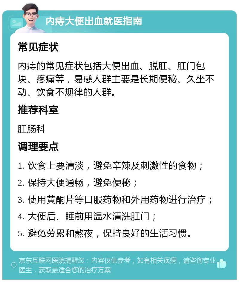 内痔大便出血就医指南 常见症状 内痔的常见症状包括大便出血、脱肛、肛门包块、疼痛等，易感人群主要是长期便秘、久坐不动、饮食不规律的人群。 推荐科室 肛肠科 调理要点 1. 饮食上要清淡，避免辛辣及刺激性的食物； 2. 保持大便通畅，避免便秘； 3. 使用黄酮片等口服药物和外用药物进行治疗； 4. 大便后、睡前用温水清洗肛门； 5. 避免劳累和熬夜，保持良好的生活习惯。