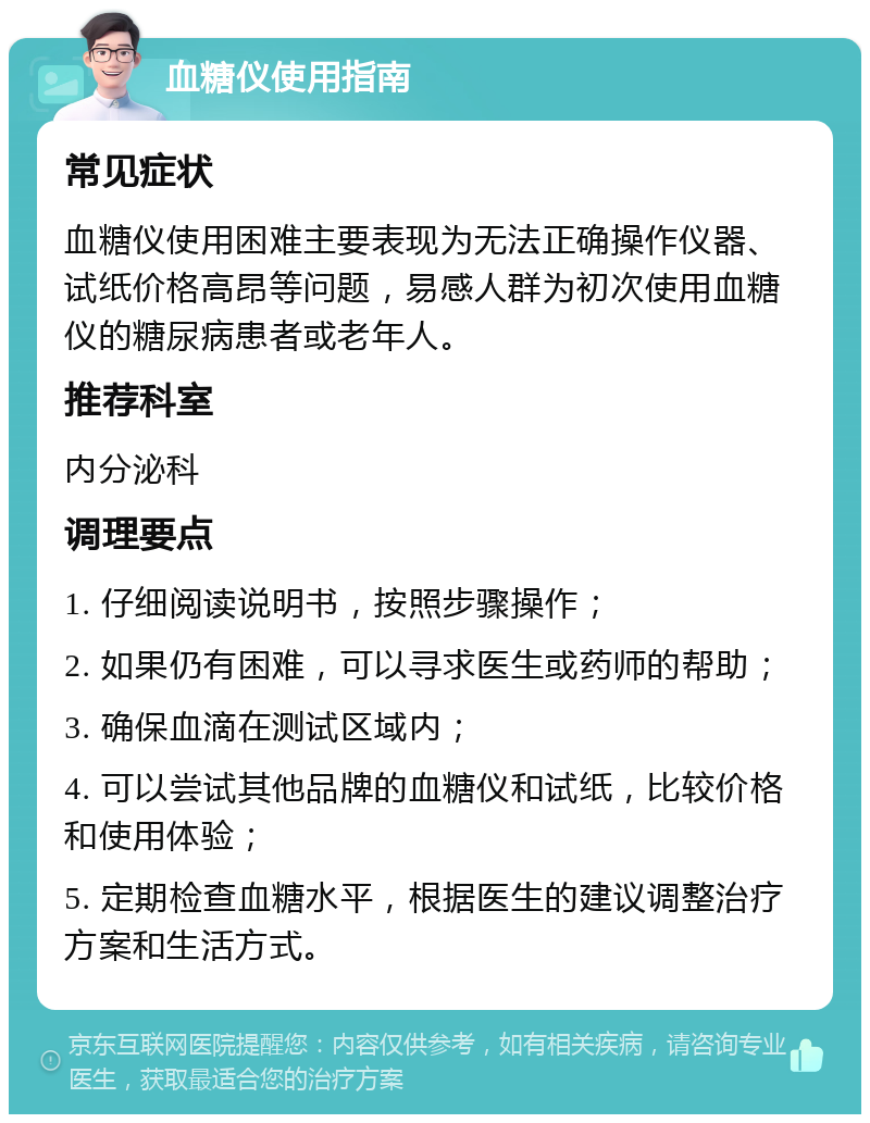 血糖仪使用指南 常见症状 血糖仪使用困难主要表现为无法正确操作仪器、试纸价格高昂等问题，易感人群为初次使用血糖仪的糖尿病患者或老年人。 推荐科室 内分泌科 调理要点 1. 仔细阅读说明书，按照步骤操作； 2. 如果仍有困难，可以寻求医生或药师的帮助； 3. 确保血滴在测试区域内； 4. 可以尝试其他品牌的血糖仪和试纸，比较价格和使用体验； 5. 定期检查血糖水平，根据医生的建议调整治疗方案和生活方式。