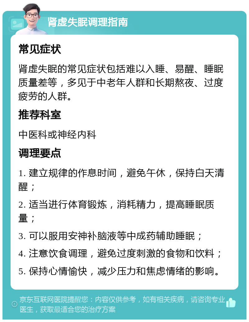 肾虚失眠调理指南 常见症状 肾虚失眠的常见症状包括难以入睡、易醒、睡眠质量差等，多见于中老年人群和长期熬夜、过度疲劳的人群。 推荐科室 中医科或神经内科 调理要点 1. 建立规律的作息时间，避免午休，保持白天清醒； 2. 适当进行体育锻炼，消耗精力，提高睡眠质量； 3. 可以服用安神补脑液等中成药辅助睡眠； 4. 注意饮食调理，避免过度刺激的食物和饮料； 5. 保持心情愉快，减少压力和焦虑情绪的影响。