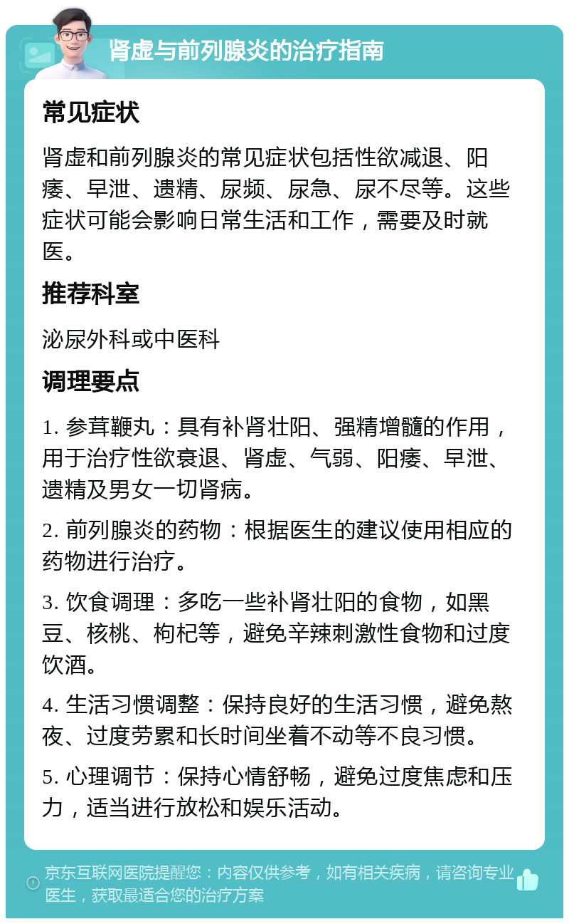 肾虚与前列腺炎的治疗指南 常见症状 肾虚和前列腺炎的常见症状包括性欲减退、阳痿、早泄、遗精、尿频、尿急、尿不尽等。这些症状可能会影响日常生活和工作，需要及时就医。 推荐科室 泌尿外科或中医科 调理要点 1. 参茸鞭丸：具有补肾壮阳、强精增髓的作用，用于治疗性欲衰退、肾虚、气弱、阳痿、早泄、遗精及男女一切肾病。 2. 前列腺炎的药物：根据医生的建议使用相应的药物进行治疗。 3. 饮食调理：多吃一些补肾壮阳的食物，如黑豆、核桃、枸杞等，避免辛辣刺激性食物和过度饮酒。 4. 生活习惯调整：保持良好的生活习惯，避免熬夜、过度劳累和长时间坐着不动等不良习惯。 5. 心理调节：保持心情舒畅，避免过度焦虑和压力，适当进行放松和娱乐活动。