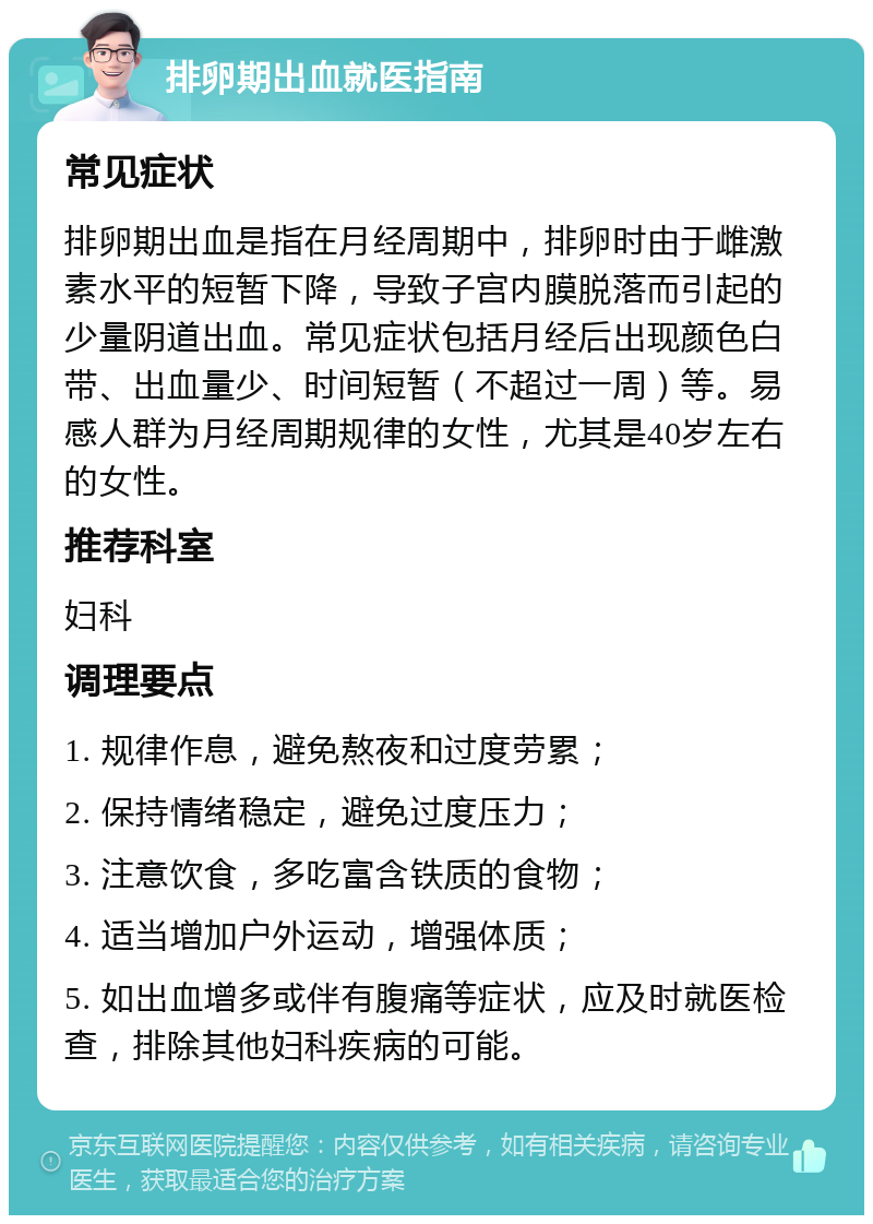 排卵期出血就医指南 常见症状 排卵期出血是指在月经周期中，排卵时由于雌激素水平的短暂下降，导致子宫内膜脱落而引起的少量阴道出血。常见症状包括月经后出现颜色白带、出血量少、时间短暂（不超过一周）等。易感人群为月经周期规律的女性，尤其是40岁左右的女性。 推荐科室 妇科 调理要点 1. 规律作息，避免熬夜和过度劳累； 2. 保持情绪稳定，避免过度压力； 3. 注意饮食，多吃富含铁质的食物； 4. 适当增加户外运动，增强体质； 5. 如出血增多或伴有腹痛等症状，应及时就医检查，排除其他妇科疾病的可能。