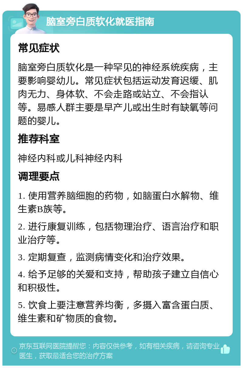 脑室旁白质软化就医指南 常见症状 脑室旁白质软化是一种罕见的神经系统疾病，主要影响婴幼儿。常见症状包括运动发育迟缓、肌肉无力、身体软、不会走路或站立、不会指认等。易感人群主要是早产儿或出生时有缺氧等问题的婴儿。 推荐科室 神经内科或儿科神经内科 调理要点 1. 使用营养脑细胞的药物，如脑蛋白水解物、维生素B族等。 2. 进行康复训练，包括物理治疗、语言治疗和职业治疗等。 3. 定期复查，监测病情变化和治疗效果。 4. 给予足够的关爱和支持，帮助孩子建立自信心和积极性。 5. 饮食上要注意营养均衡，多摄入富含蛋白质、维生素和矿物质的食物。