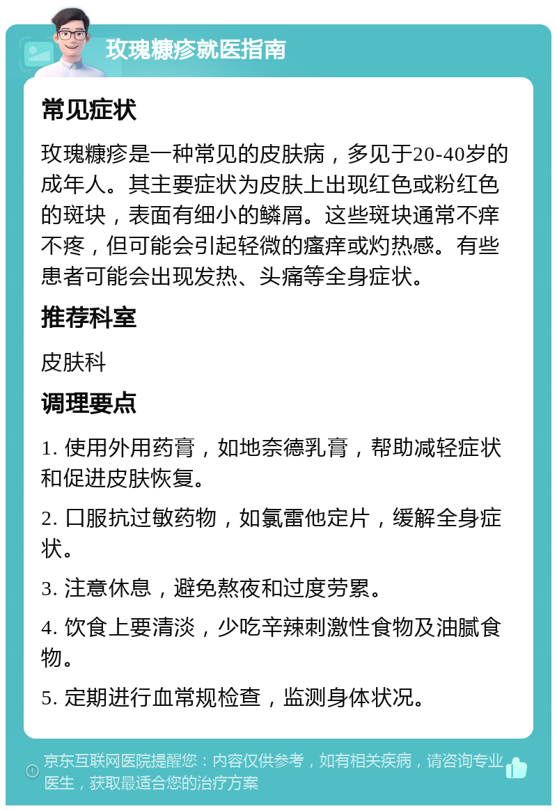 玫瑰糠疹就医指南 常见症状 玫瑰糠疹是一种常见的皮肤病，多见于20-40岁的成年人。其主要症状为皮肤上出现红色或粉红色的斑块，表面有细小的鳞屑。这些斑块通常不痒不疼，但可能会引起轻微的瘙痒或灼热感。有些患者可能会出现发热、头痛等全身症状。 推荐科室 皮肤科 调理要点 1. 使用外用药膏，如地奈德乳膏，帮助减轻症状和促进皮肤恢复。 2. 口服抗过敏药物，如氯雷他定片，缓解全身症状。 3. 注意休息，避免熬夜和过度劳累。 4. 饮食上要清淡，少吃辛辣刺激性食物及油腻食物。 5. 定期进行血常规检查，监测身体状况。