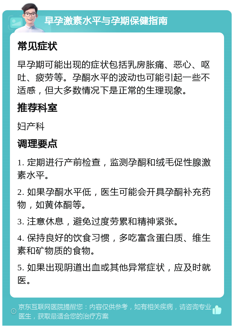 早孕激素水平与孕期保健指南 常见症状 早孕期可能出现的症状包括乳房胀痛、恶心、呕吐、疲劳等。孕酮水平的波动也可能引起一些不适感，但大多数情况下是正常的生理现象。 推荐科室 妇产科 调理要点 1. 定期进行产前检查，监测孕酮和绒毛促性腺激素水平。 2. 如果孕酮水平低，医生可能会开具孕酮补充药物，如黄体酮等。 3. 注意休息，避免过度劳累和精神紧张。 4. 保持良好的饮食习惯，多吃富含蛋白质、维生素和矿物质的食物。 5. 如果出现阴道出血或其他异常症状，应及时就医。