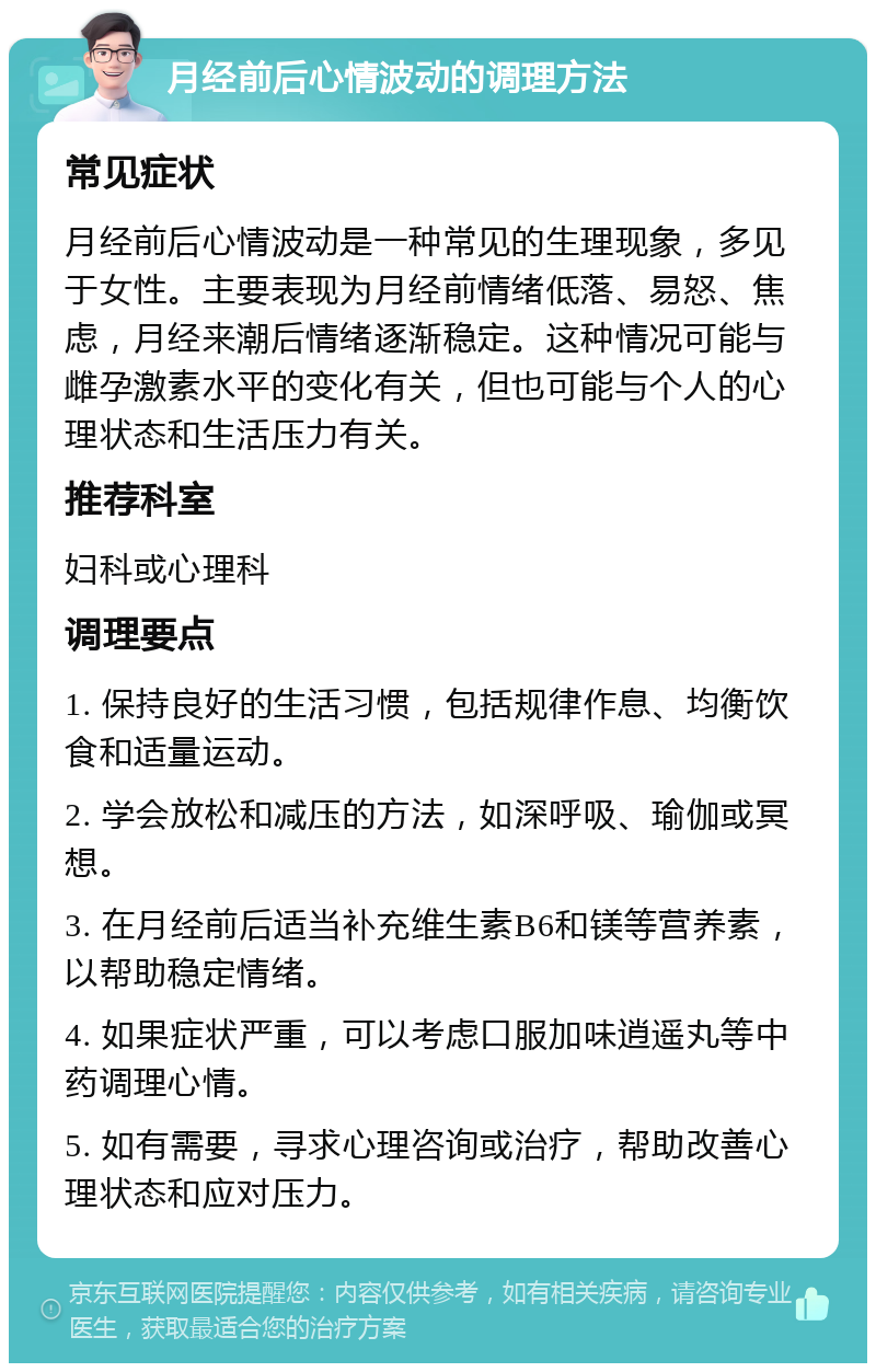 月经前后心情波动的调理方法 常见症状 月经前后心情波动是一种常见的生理现象，多见于女性。主要表现为月经前情绪低落、易怒、焦虑，月经来潮后情绪逐渐稳定。这种情况可能与雌孕激素水平的变化有关，但也可能与个人的心理状态和生活压力有关。 推荐科室 妇科或心理科 调理要点 1. 保持良好的生活习惯，包括规律作息、均衡饮食和适量运动。 2. 学会放松和减压的方法，如深呼吸、瑜伽或冥想。 3. 在月经前后适当补充维生素B6和镁等营养素，以帮助稳定情绪。 4. 如果症状严重，可以考虑口服加味逍遥丸等中药调理心情。 5. 如有需要，寻求心理咨询或治疗，帮助改善心理状态和应对压力。