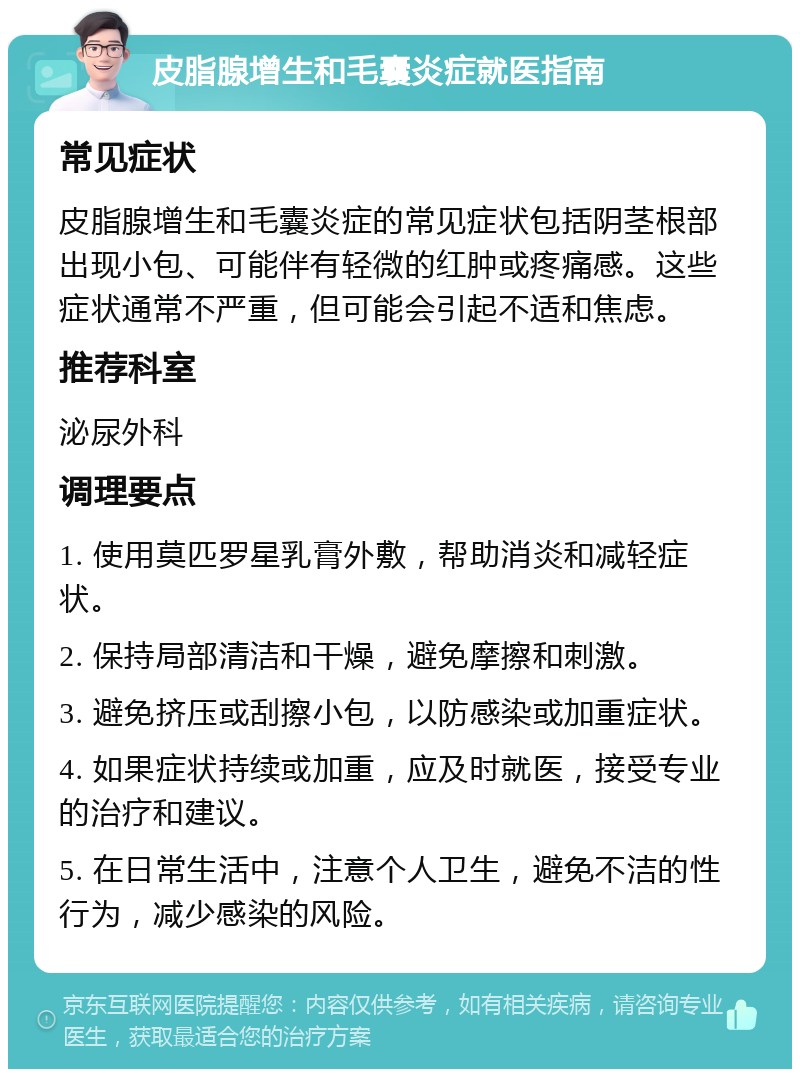 皮脂腺增生和毛囊炎症就医指南 常见症状 皮脂腺增生和毛囊炎症的常见症状包括阴茎根部出现小包、可能伴有轻微的红肿或疼痛感。这些症状通常不严重，但可能会引起不适和焦虑。 推荐科室 泌尿外科 调理要点 1. 使用莫匹罗星乳膏外敷，帮助消炎和减轻症状。 2. 保持局部清洁和干燥，避免摩擦和刺激。 3. 避免挤压或刮擦小包，以防感染或加重症状。 4. 如果症状持续或加重，应及时就医，接受专业的治疗和建议。 5. 在日常生活中，注意个人卫生，避免不洁的性行为，减少感染的风险。