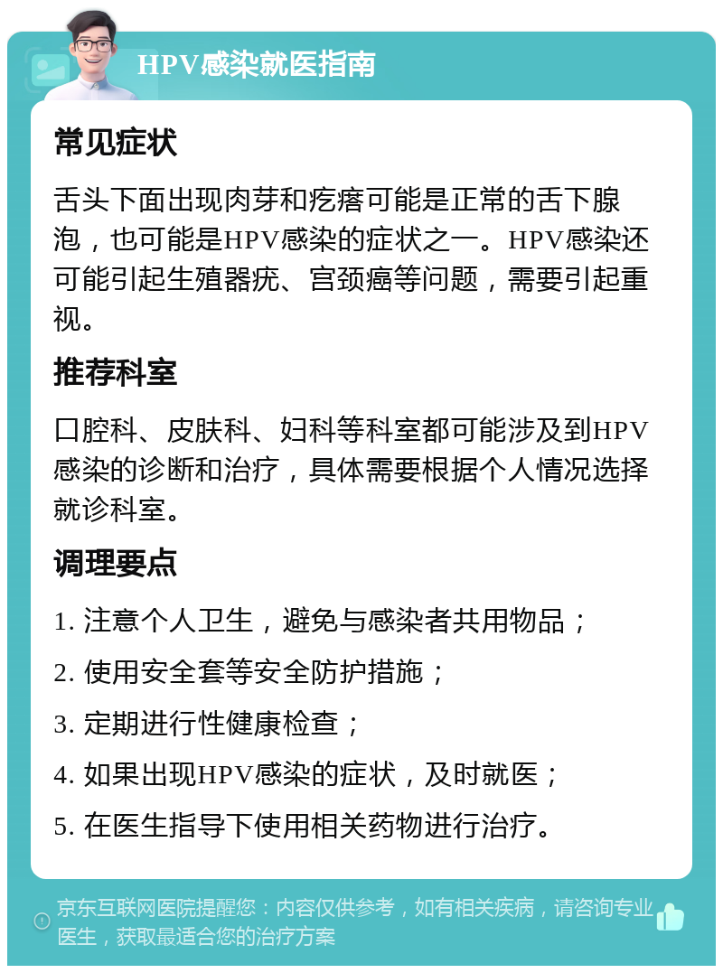 HPV感染就医指南 常见症状 舌头下面出现肉芽和疙瘩可能是正常的舌下腺泡，也可能是HPV感染的症状之一。HPV感染还可能引起生殖器疣、宫颈癌等问题，需要引起重视。 推荐科室 口腔科、皮肤科、妇科等科室都可能涉及到HPV感染的诊断和治疗，具体需要根据个人情况选择就诊科室。 调理要点 1. 注意个人卫生，避免与感染者共用物品； 2. 使用安全套等安全防护措施； 3. 定期进行性健康检查； 4. 如果出现HPV感染的症状，及时就医； 5. 在医生指导下使用相关药物进行治疗。