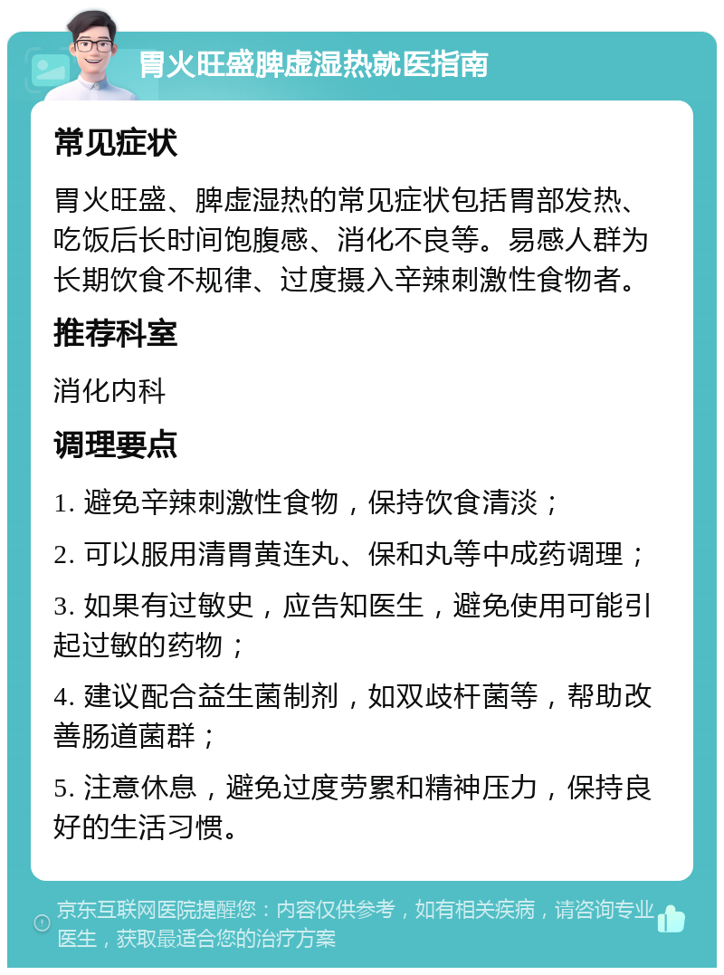 胃火旺盛脾虚湿热就医指南 常见症状 胃火旺盛、脾虚湿热的常见症状包括胃部发热、吃饭后长时间饱腹感、消化不良等。易感人群为长期饮食不规律、过度摄入辛辣刺激性食物者。 推荐科室 消化内科 调理要点 1. 避免辛辣刺激性食物，保持饮食清淡； 2. 可以服用清胃黄连丸、保和丸等中成药调理； 3. 如果有过敏史，应告知医生，避免使用可能引起过敏的药物； 4. 建议配合益生菌制剂，如双歧杆菌等，帮助改善肠道菌群； 5. 注意休息，避免过度劳累和精神压力，保持良好的生活习惯。