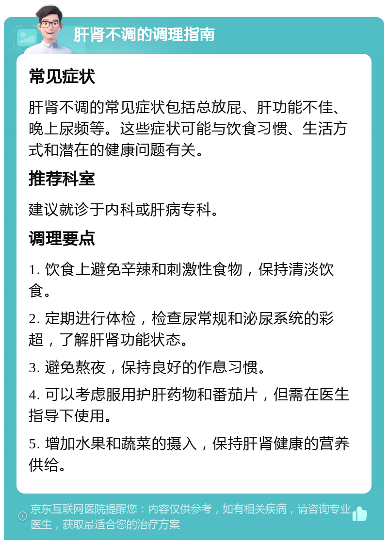 肝肾不调的调理指南 常见症状 肝肾不调的常见症状包括总放屁、肝功能不佳、晚上尿频等。这些症状可能与饮食习惯、生活方式和潜在的健康问题有关。 推荐科室 建议就诊于内科或肝病专科。 调理要点 1. 饮食上避免辛辣和刺激性食物，保持清淡饮食。 2. 定期进行体检，检查尿常规和泌尿系统的彩超，了解肝肾功能状态。 3. 避免熬夜，保持良好的作息习惯。 4. 可以考虑服用护肝药物和番茄片，但需在医生指导下使用。 5. 增加水果和蔬菜的摄入，保持肝肾健康的营养供给。