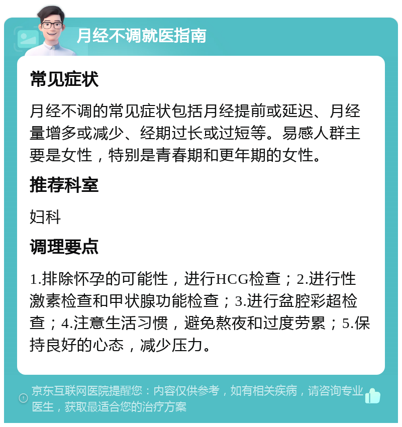 月经不调就医指南 常见症状 月经不调的常见症状包括月经提前或延迟、月经量增多或减少、经期过长或过短等。易感人群主要是女性，特别是青春期和更年期的女性。 推荐科室 妇科 调理要点 1.排除怀孕的可能性，进行HCG检查；2.进行性激素检查和甲状腺功能检查；3.进行盆腔彩超检查；4.注意生活习惯，避免熬夜和过度劳累；5.保持良好的心态，减少压力。