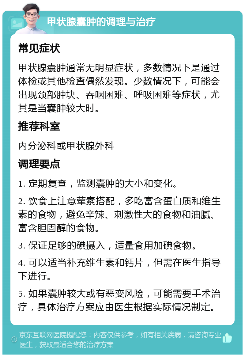 甲状腺囊肿的调理与治疗 常见症状 甲状腺囊肿通常无明显症状，多数情况下是通过体检或其他检查偶然发现。少数情况下，可能会出现颈部肿块、吞咽困难、呼吸困难等症状，尤其是当囊肿较大时。 推荐科室 内分泌科或甲状腺外科 调理要点 1. 定期复查，监测囊肿的大小和变化。 2. 饮食上注意荤素搭配，多吃富含蛋白质和维生素的食物，避免辛辣、刺激性大的食物和油腻、富含胆固醇的食物。 3. 保证足够的碘摄入，适量食用加碘食物。 4. 可以适当补充维生素和钙片，但需在医生指导下进行。 5. 如果囊肿较大或有恶变风险，可能需要手术治疗，具体治疗方案应由医生根据实际情况制定。